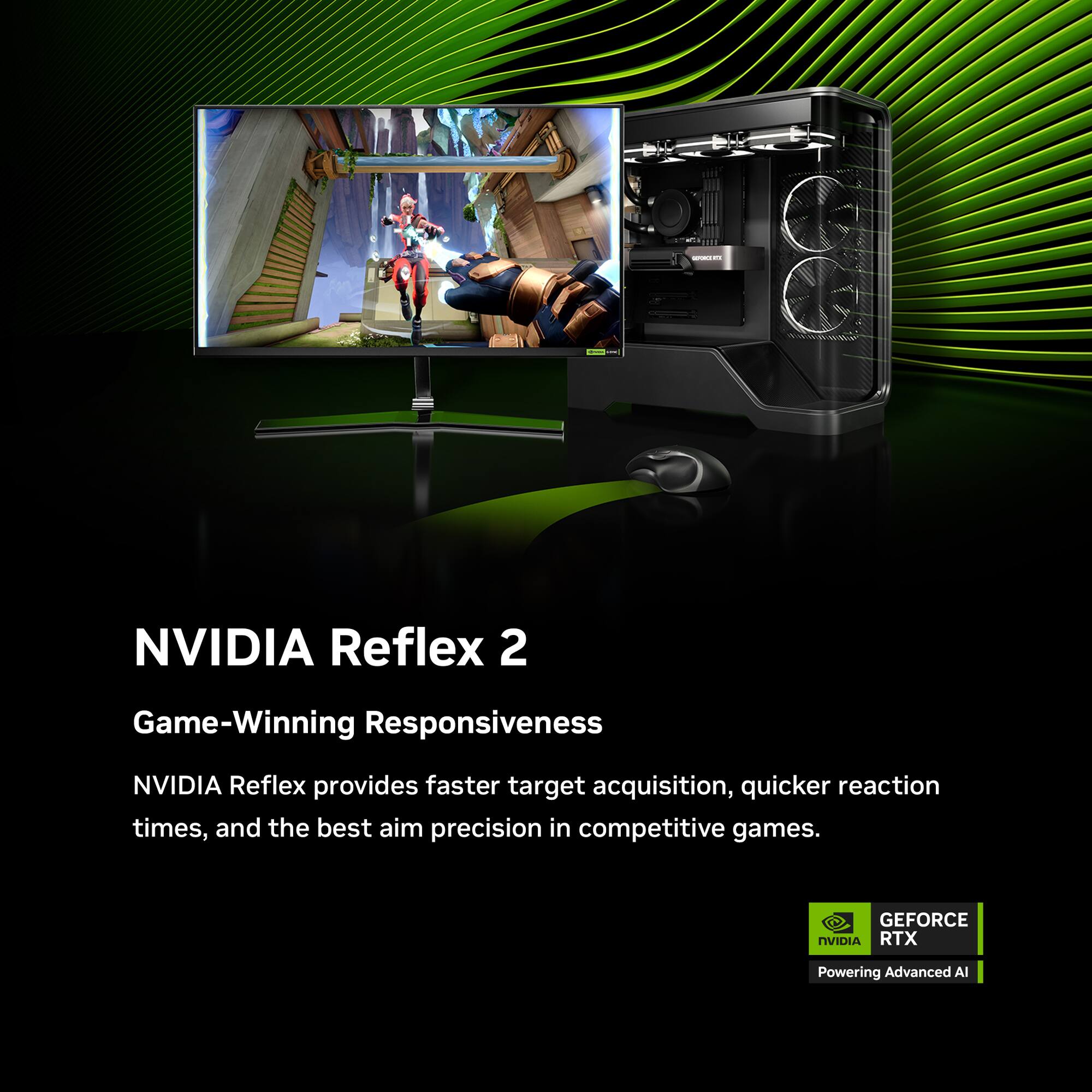 NVIDIA Reflex 2  
Game-Winning Responsiveness  

NVIDIA Reflex provides faster target acquisition, quicker reaction times, and the best aim precision in competitive games.  

GEFORCE RTX  
Powering Advanced AI