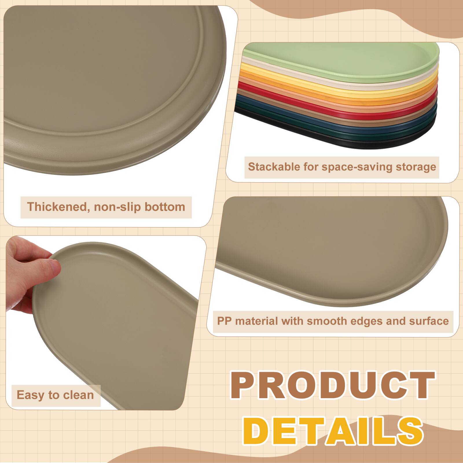 Stackable for space-saving storage  
Thickened, non-slip bottom  
PP material with smooth edges and surface  
Easy to clean  

PRODUCT DETAILS