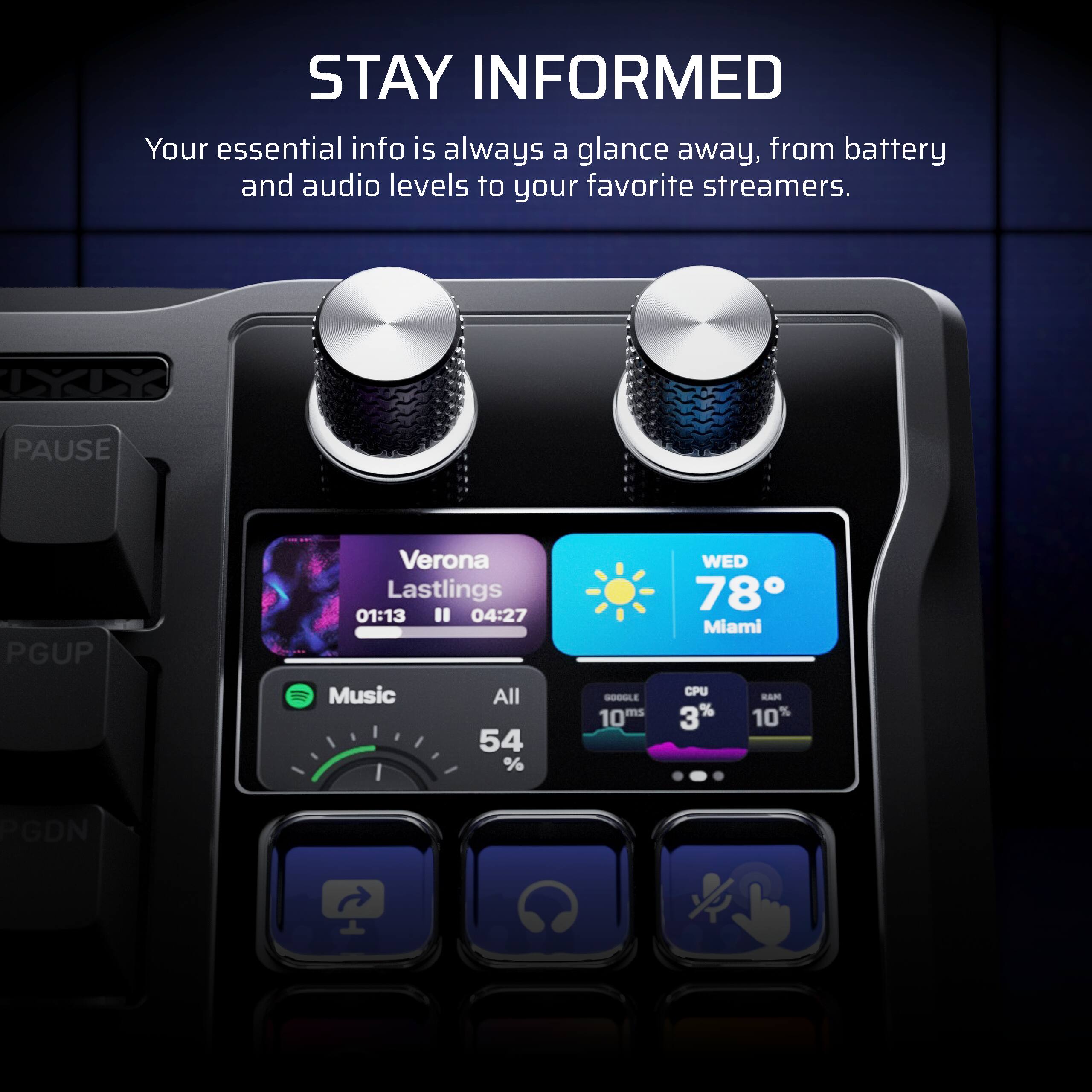 STAY INFORMED  
Your essential info is always a glance away, from battery and audio levels to your favorite streamers.

Verona Lastlings  
01:13 / 04:27  
Music  
All  
54%  

WED 78° Miami  
CPU 3%  
RAM 10%