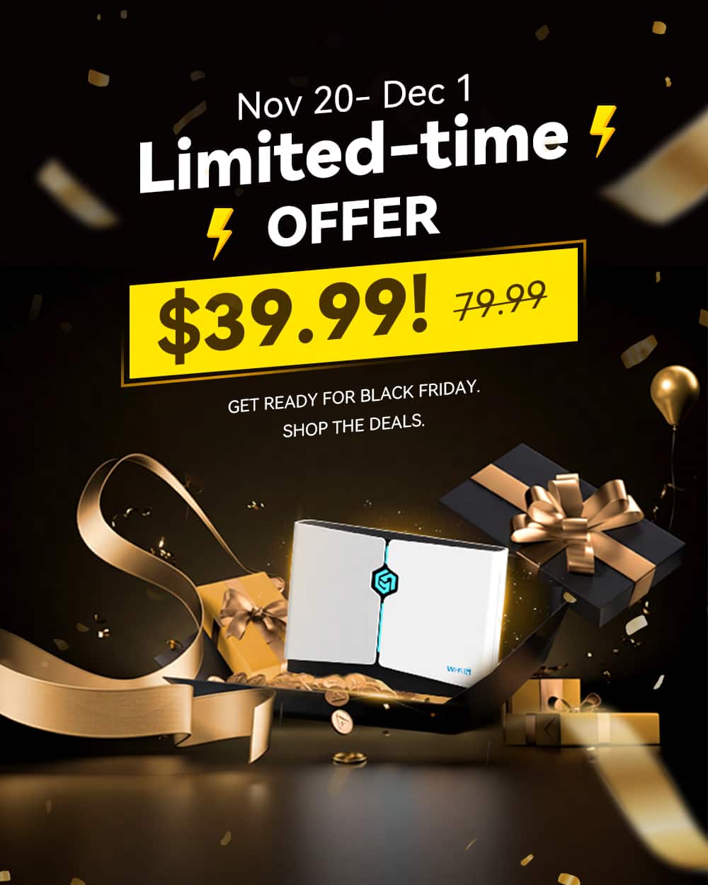 Nov 20 - Dec 1
Limited-time OFFER
$39.99!
79.99
GET READY FOR BLACK FRIDAY.
SHOP THE DEALS.