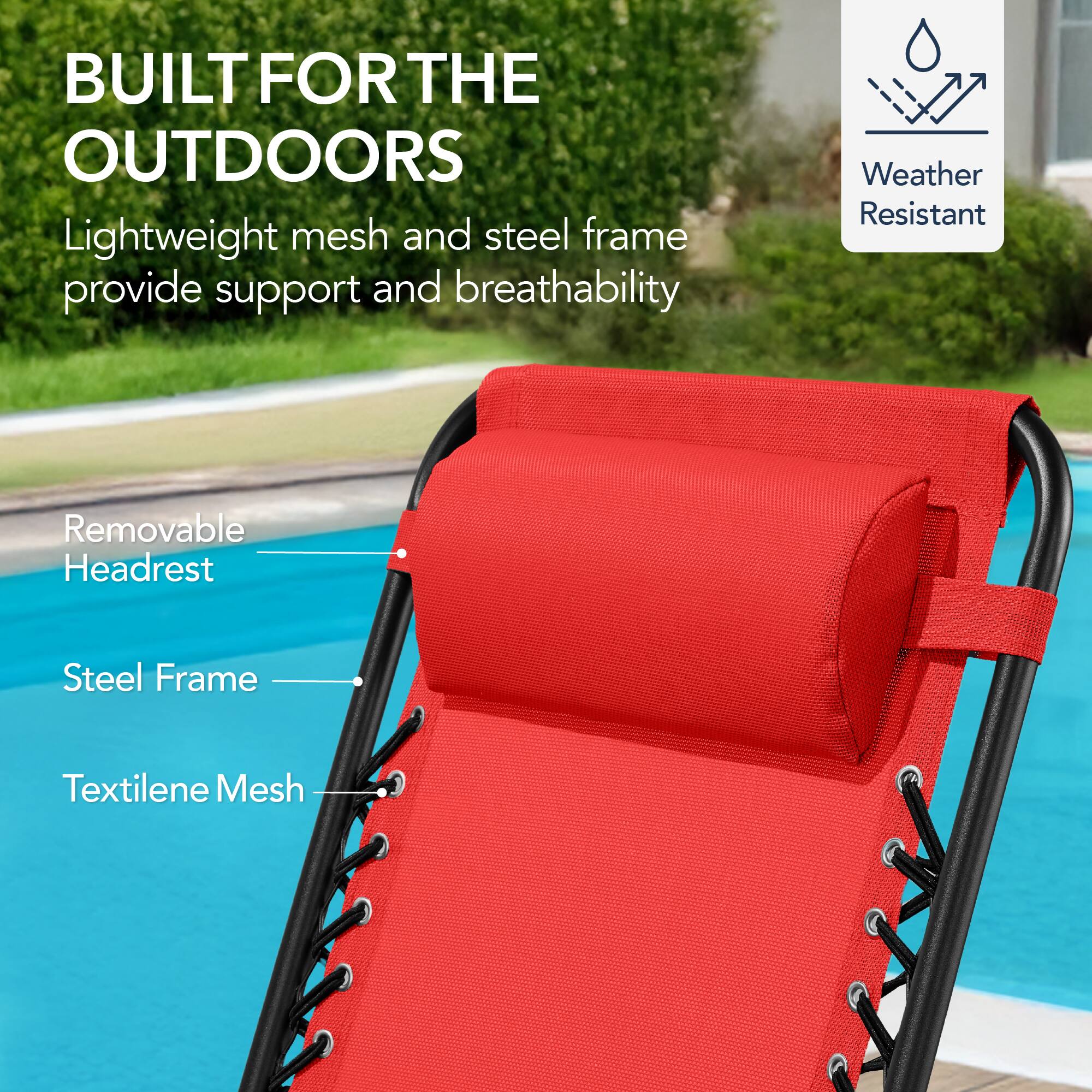 BUILT FOR THE OUTDOORS

Lightweight mesh and steel frame provide support and breathability

- Removable Headrest
- Steel Frame
- Textilene Mesh

Weather Resistant