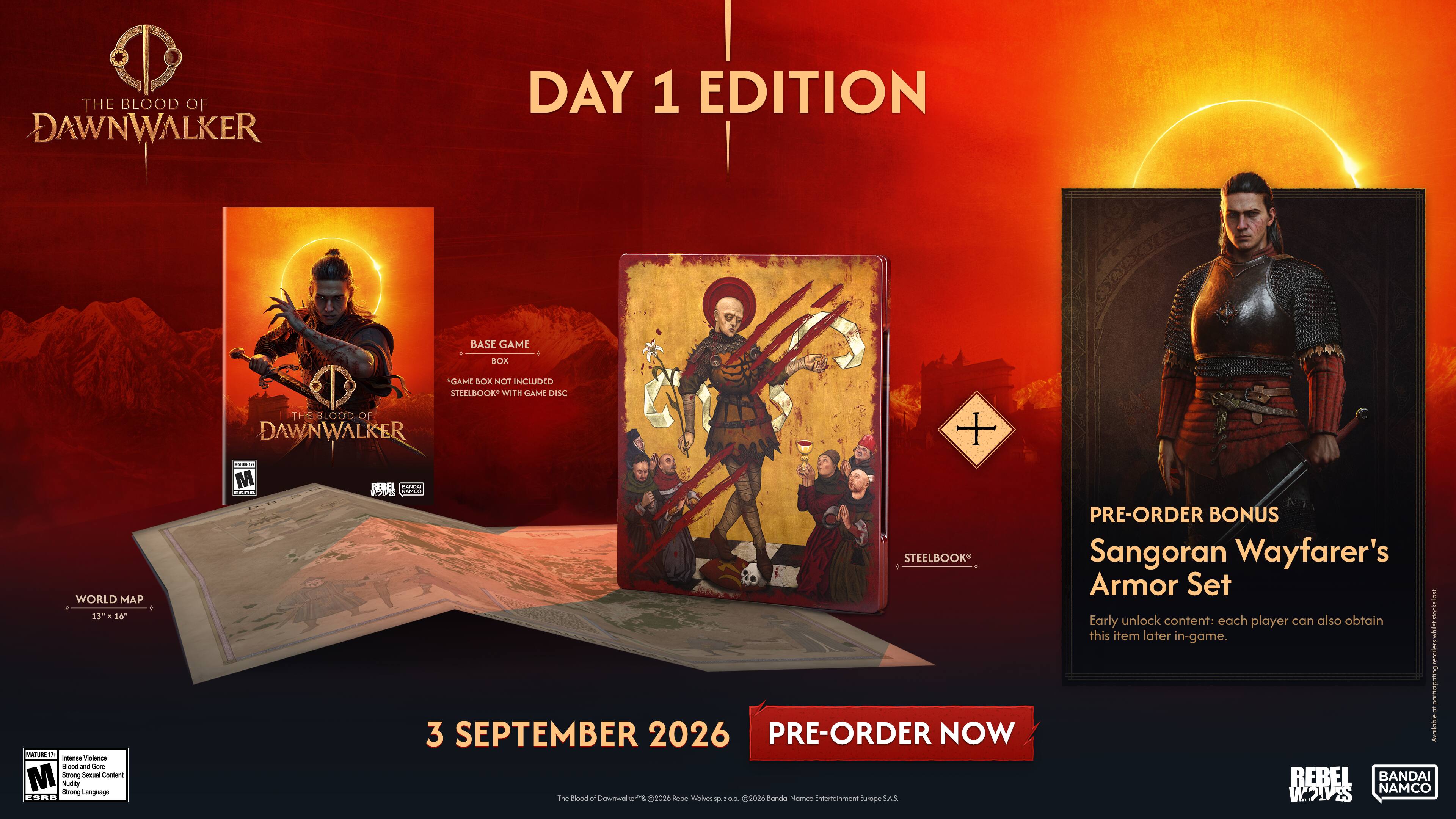 THE BLOOD OF DAWNWALKER DAY 1 EDITION  
BASE GAME  
- NOI INCLUDED  
- STEELBOOK WITH GAME DISC  
- WORLD MAP 4 13 - 56"  
- Contains Strong Sexual Content, Nudity, Strong Language  
- M  
- HEBEL - KP  
- 3 SEPTEMBER 2026  
- PRE-ORDER NOW  
- The Blood of Downwher"  
- Rebel Wolves  
- 0.02026  
- BANDAI NAMCO Entertainment Europe S.A.S.  
- PRE-ORDER BONUS Sangoran Wayfarer's Armor Set  
- Early unlock content: each player can also obtain this item later in-game.