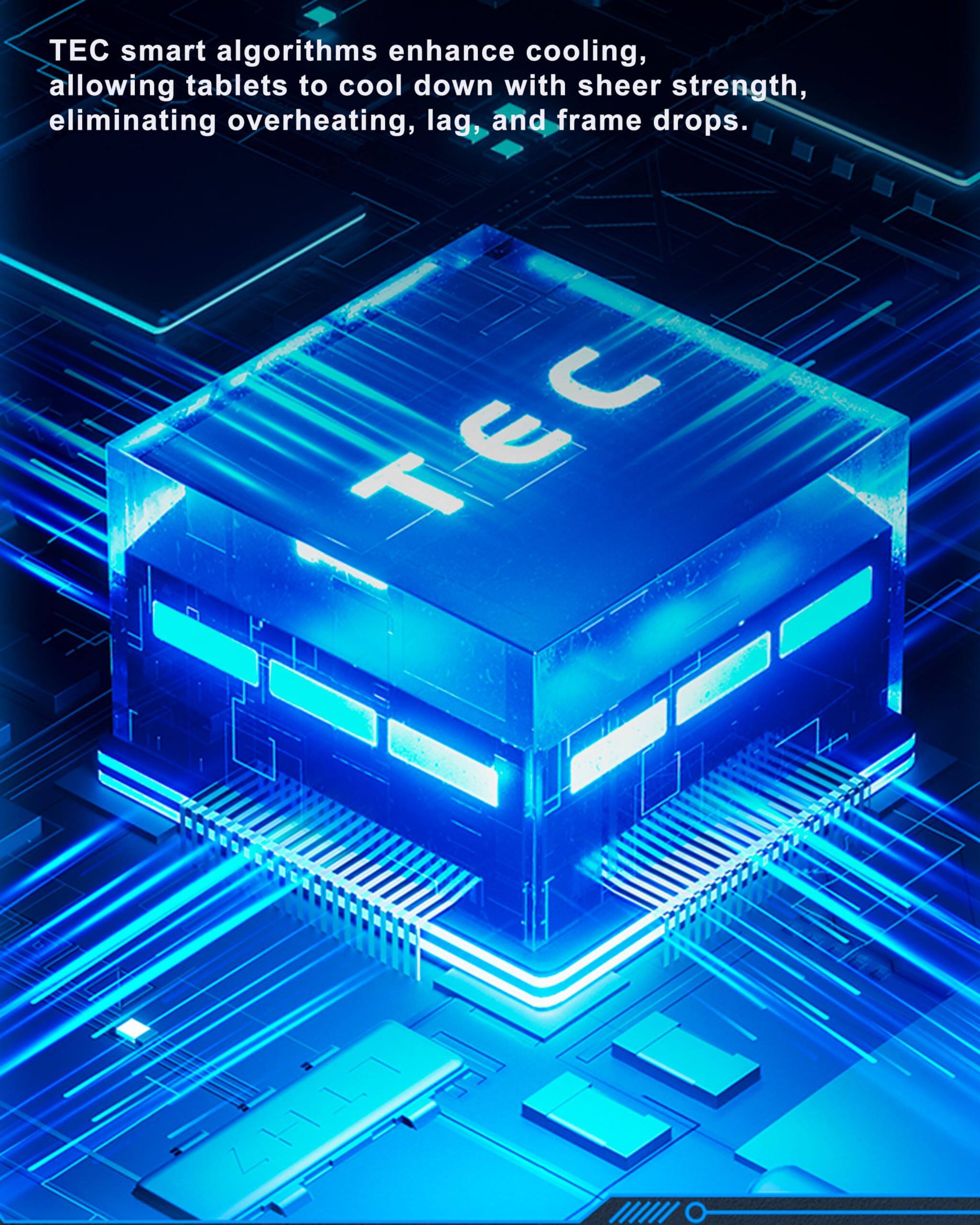 TEC smart algorithms enhance cooling, allowing tablets to cool down with sheer strength, eliminating overheating, lag, and frame drops.
