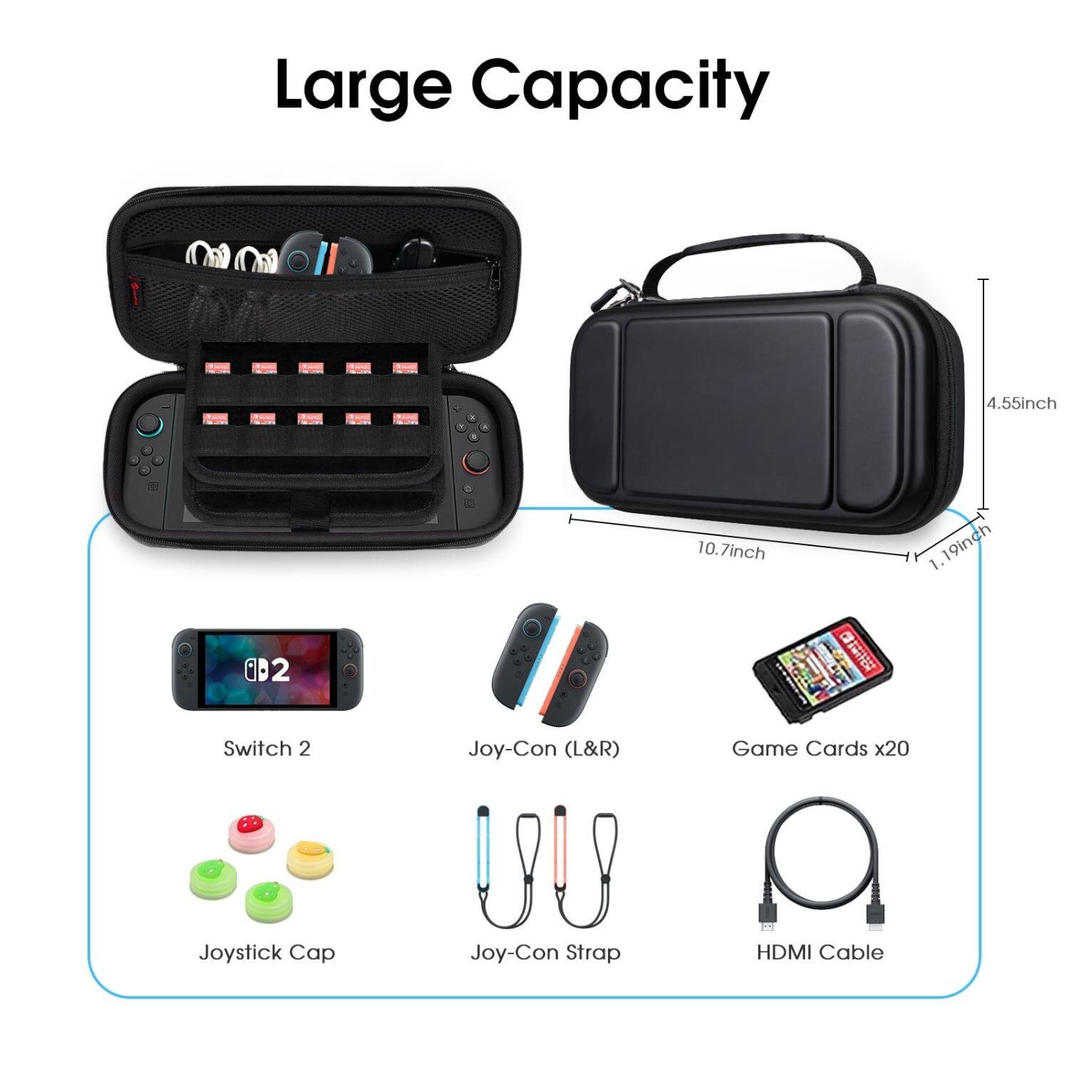 Large Capacity

- 4.55 inch
- 10.7 inch
- 1.19 inch

- Switch 2
- Joy-Con (L&R)
- Game Cards x20
- Joystick Cap
- Joy-Con Strap
- HDMI Cable