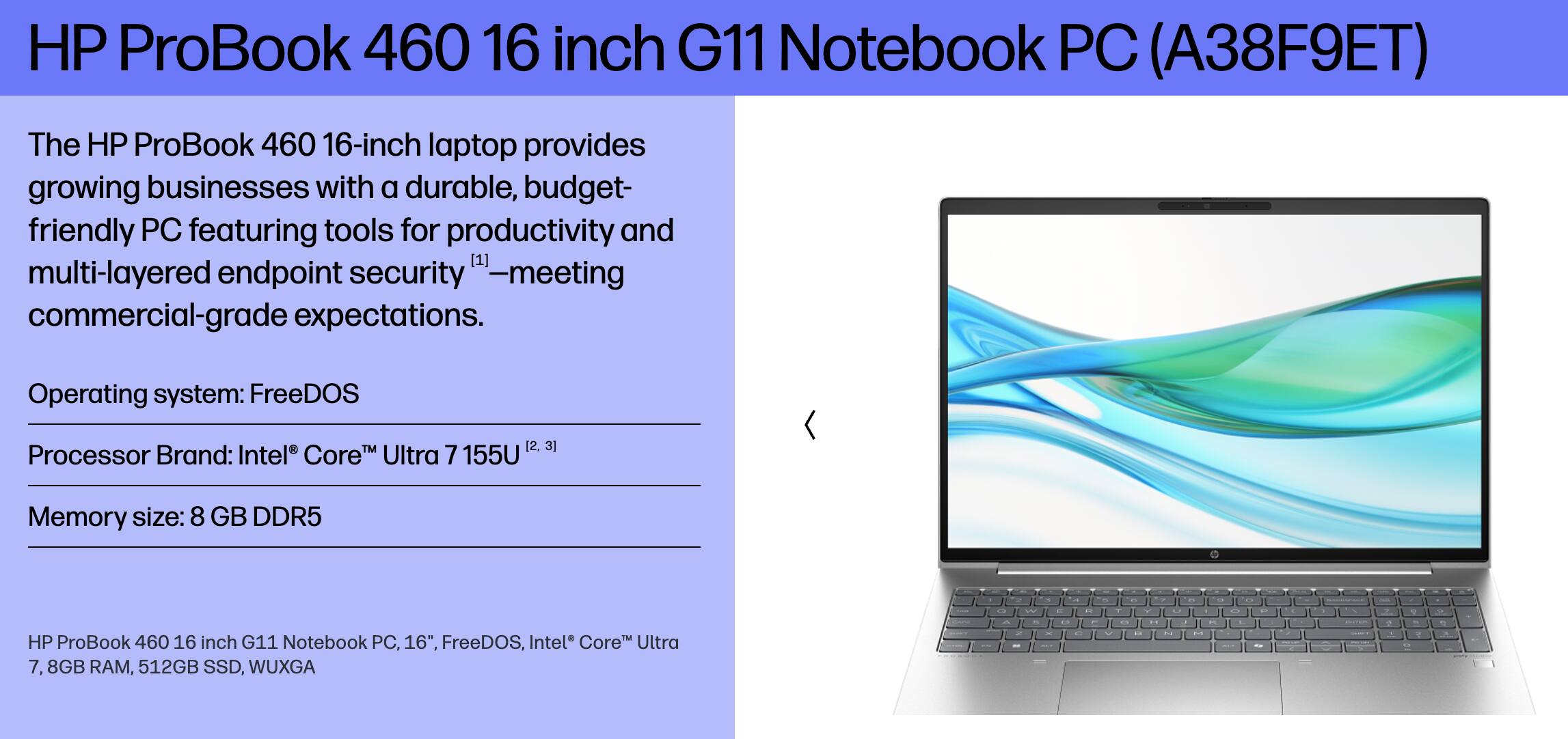 HP ProBook 460 16 inch G11 Notebook PC (A38F9ET)

The HP ProBook 460 16-inch laptop provides growing businesses with a durable, budget-friendly PC featuring tools for productivity and multi-layered endpoint security—meeting commercial-grade expectations.

Operating system: FreeDOS

Processor Brand: Intel® Core™ Ultra 7 155U

Memory size: 8 GB DDR5

HP ProBook 460 16 inch G11 Notebook PC, 16", FreeDOS, Intel® Core™ Ultra 7, 8GB RAM, 512GB SSD, WUXGA