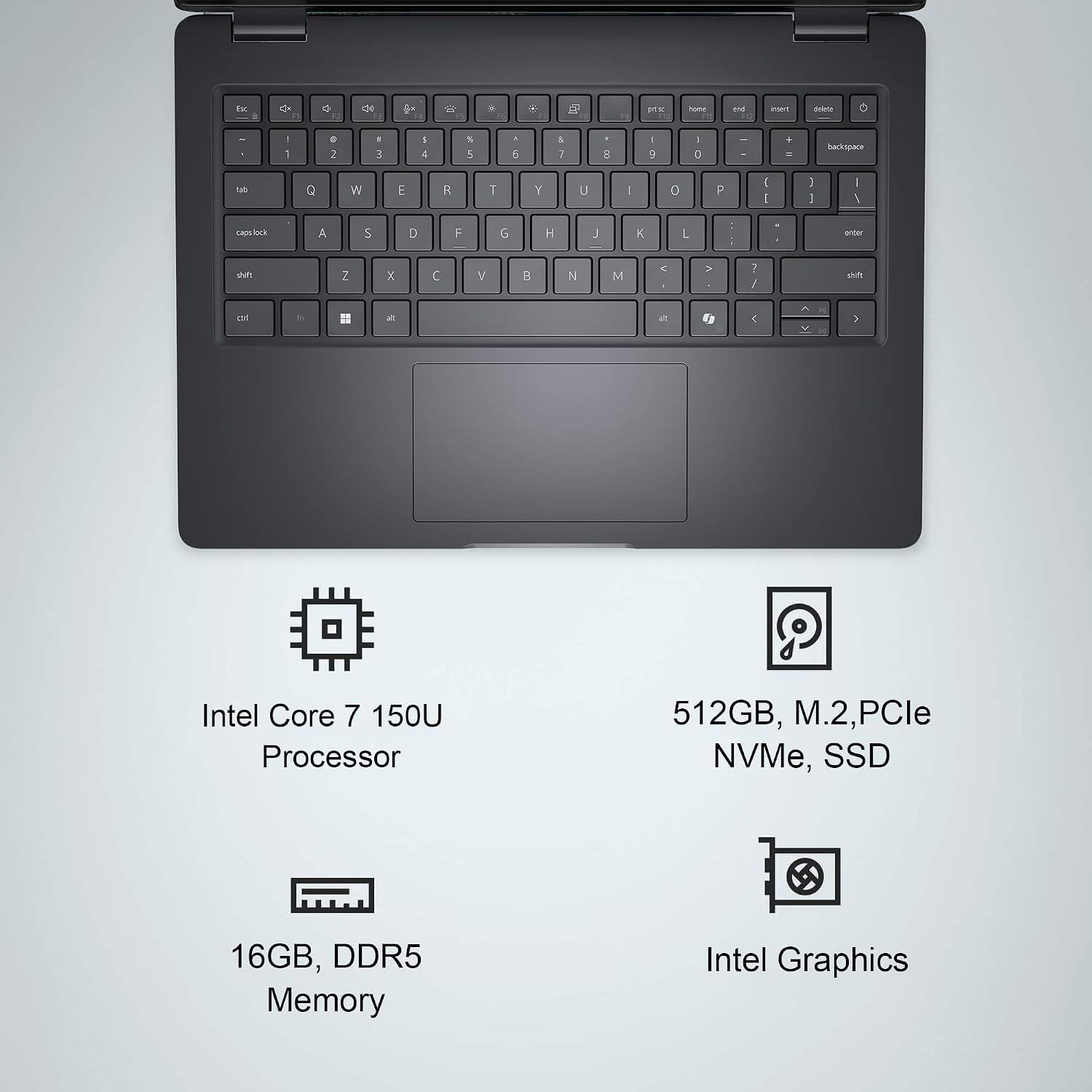 Intel Core 7 150U Processor  
16GB, DDR5 Memory  
512GB, M.2, PCIe NVMe, SSD  
Intel Graphics