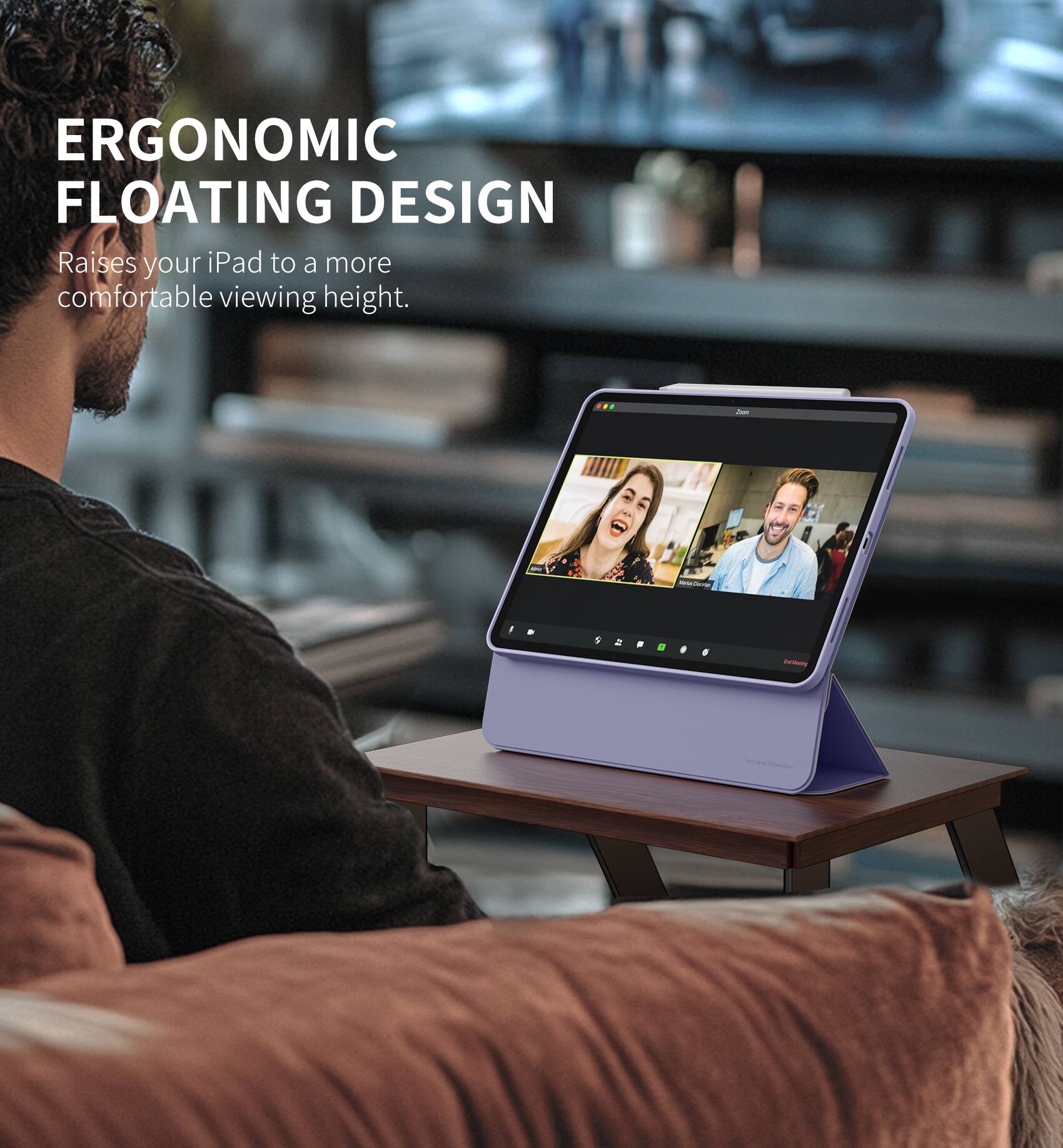 ERGONOMIC FLOATING DESIGN  
Raises your iPad to a more comfortable viewing height.