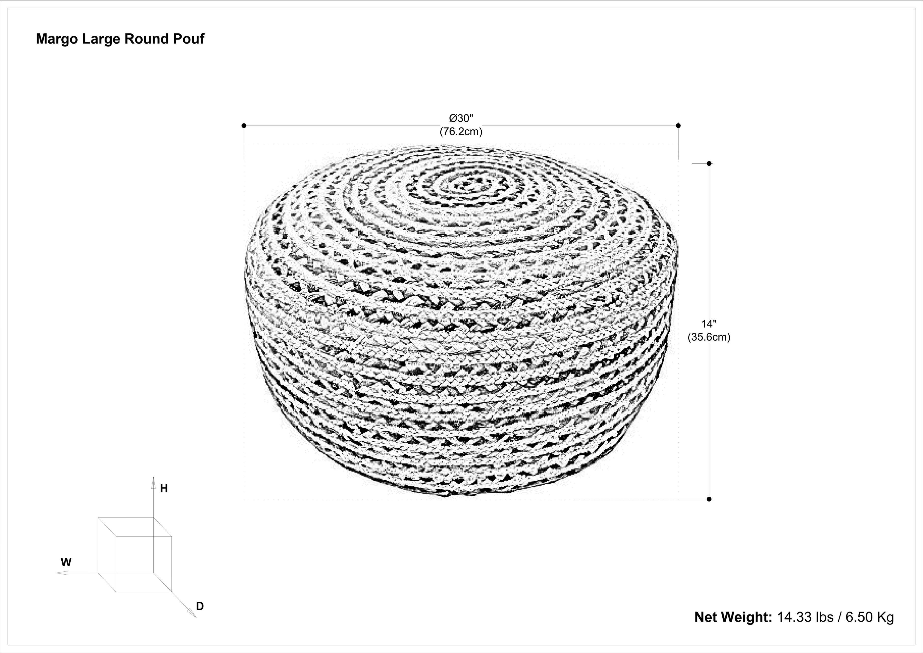 Margo Large Round Pouf

- Diameter: 30" (76.2cm)
- Height: 14" (35.6cm)
- Net Weight: 14.33 lbs / 6.50 Kg

Dimensions:
- W (Width)
- H (Height)
- D (Depth)
