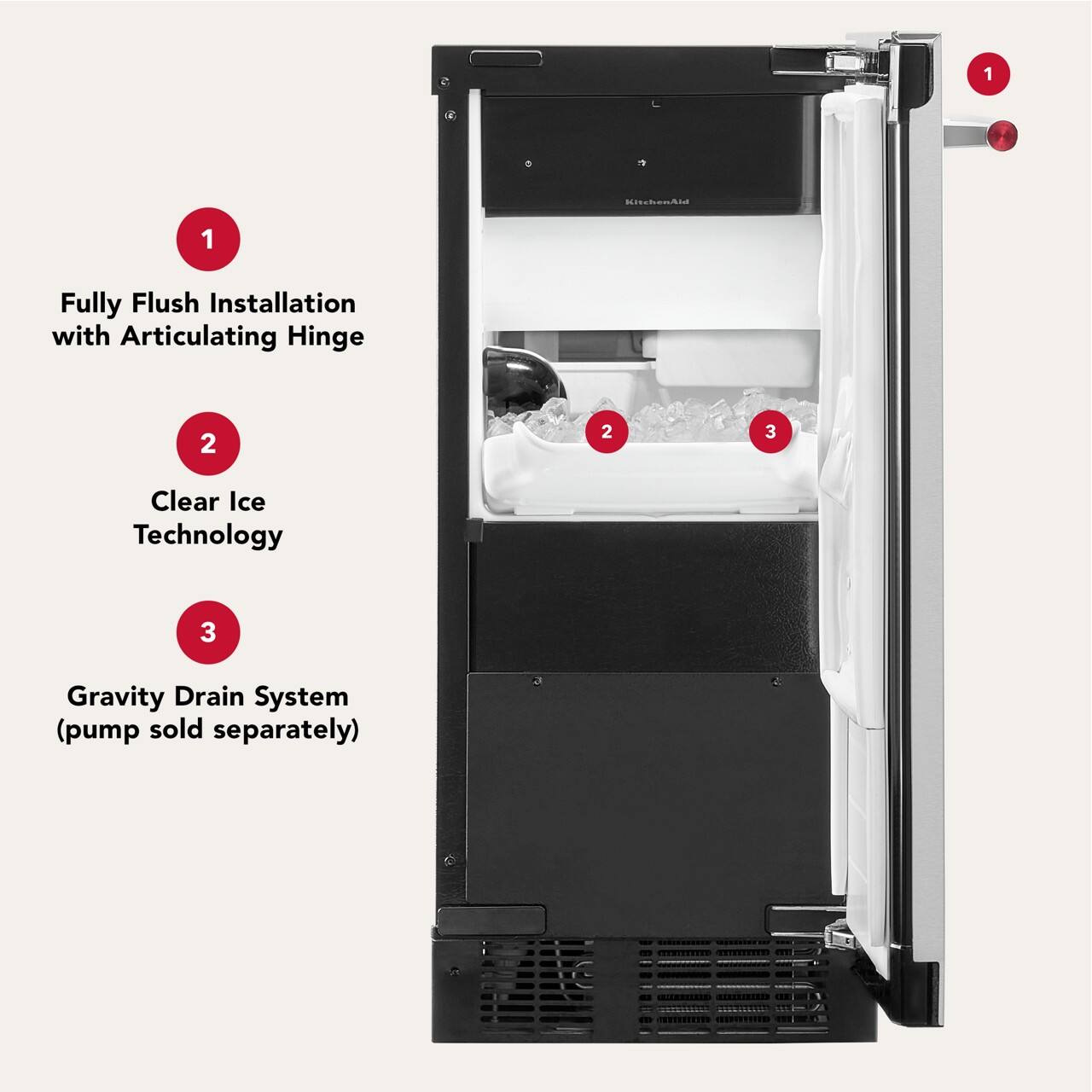 1. Fully Flush Installation with Articulating Hinge
2. Clear Ice Technology
3. Gravity Drain System (pump sold separately)