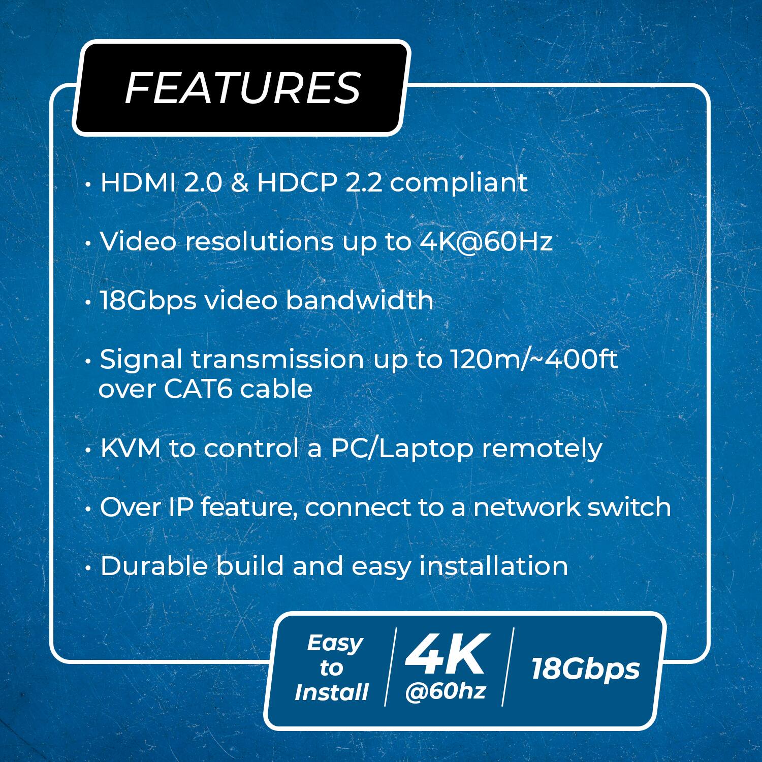 FEATURES

HDMI 2.0 & HDCP 2.2 compliant
Video resolutions up to 4K@60Hz
18Gbps video bandwidth
Signal transmission up to 120m/~400ft over CAT6 cable
KVM to control a PC/Laptop remotely
Over IP feature, connect to a network switch
Durable build and easy installation
Easy to Install
4K @60hz
18Gbps