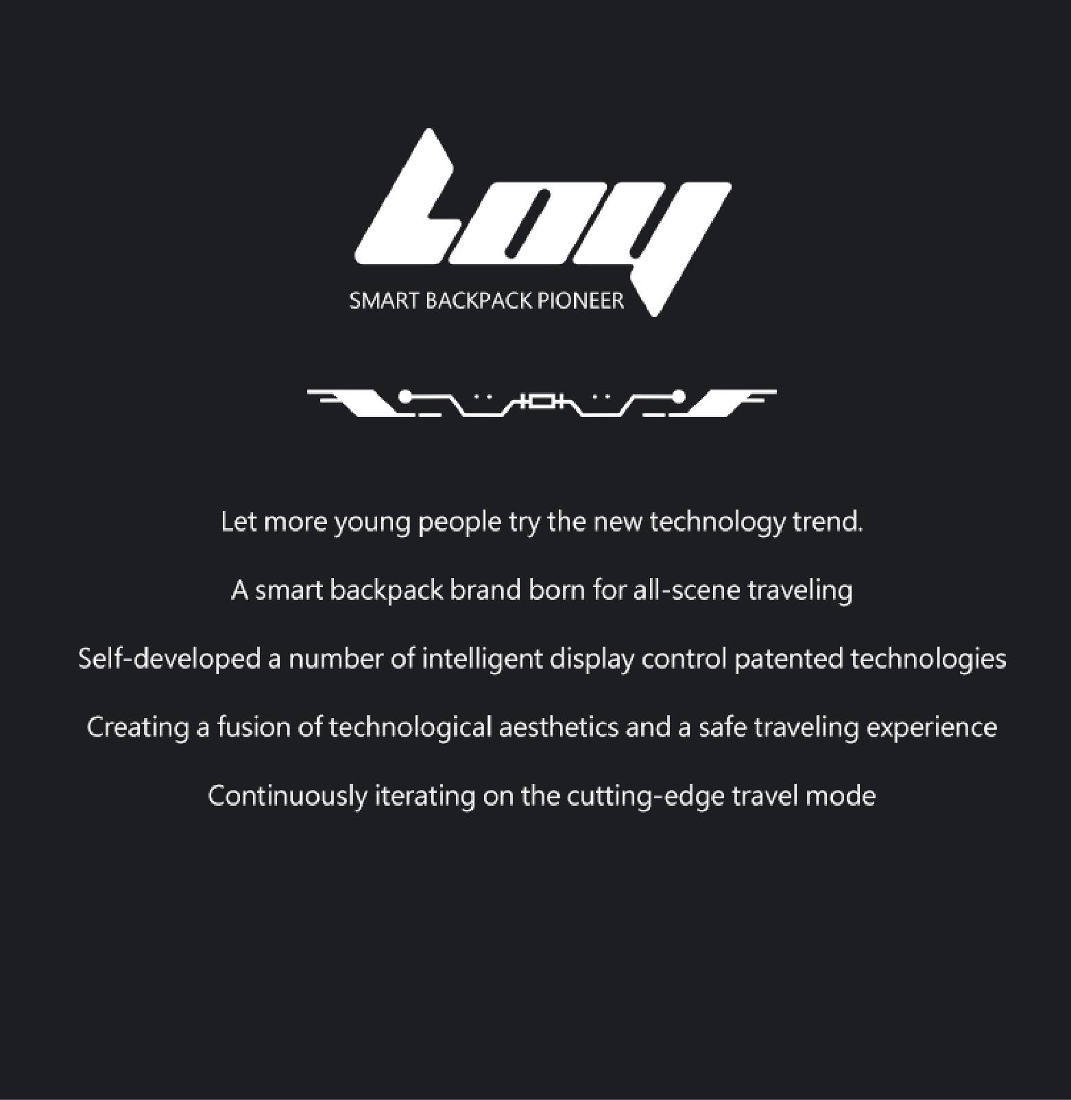 SMART BACKPACK PIONEER

Let more young people try the new technology trend.  
A smart backpack brand born for all-scene traveling  
Self-developed a number of intelligent display control patented technologies  
Creating a fusion of technological aesthetics and a safe traveling experience  
Continuously iterating on the cutting-edge travel mode