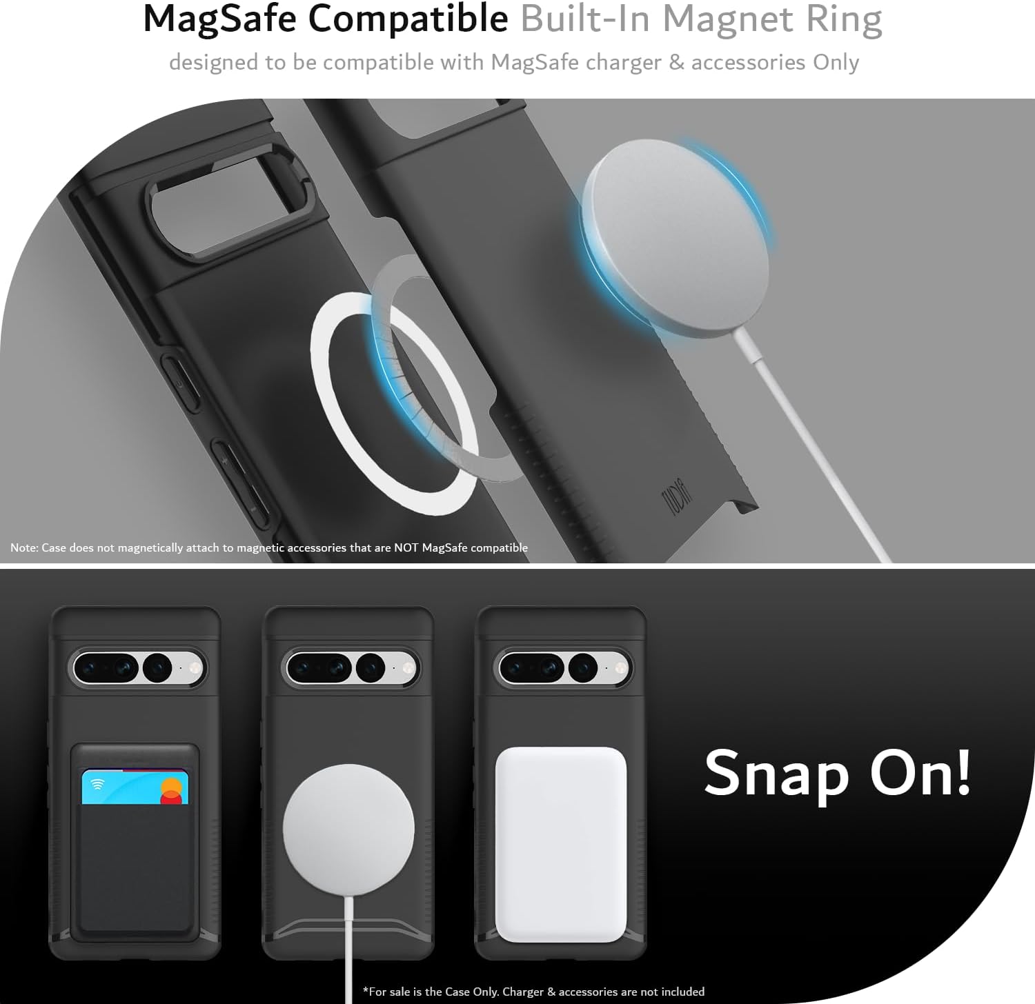 MagSafe Compatible Built-In Magnet Ring  
designed to be compatible with MagSafe charger & accessories Only  

Note: Case does not magnetically attach to magnetic accessories that are NOT MagSafe compatible  

Snap On!  

*For sale is the Case Only. Charger & accessories are not included