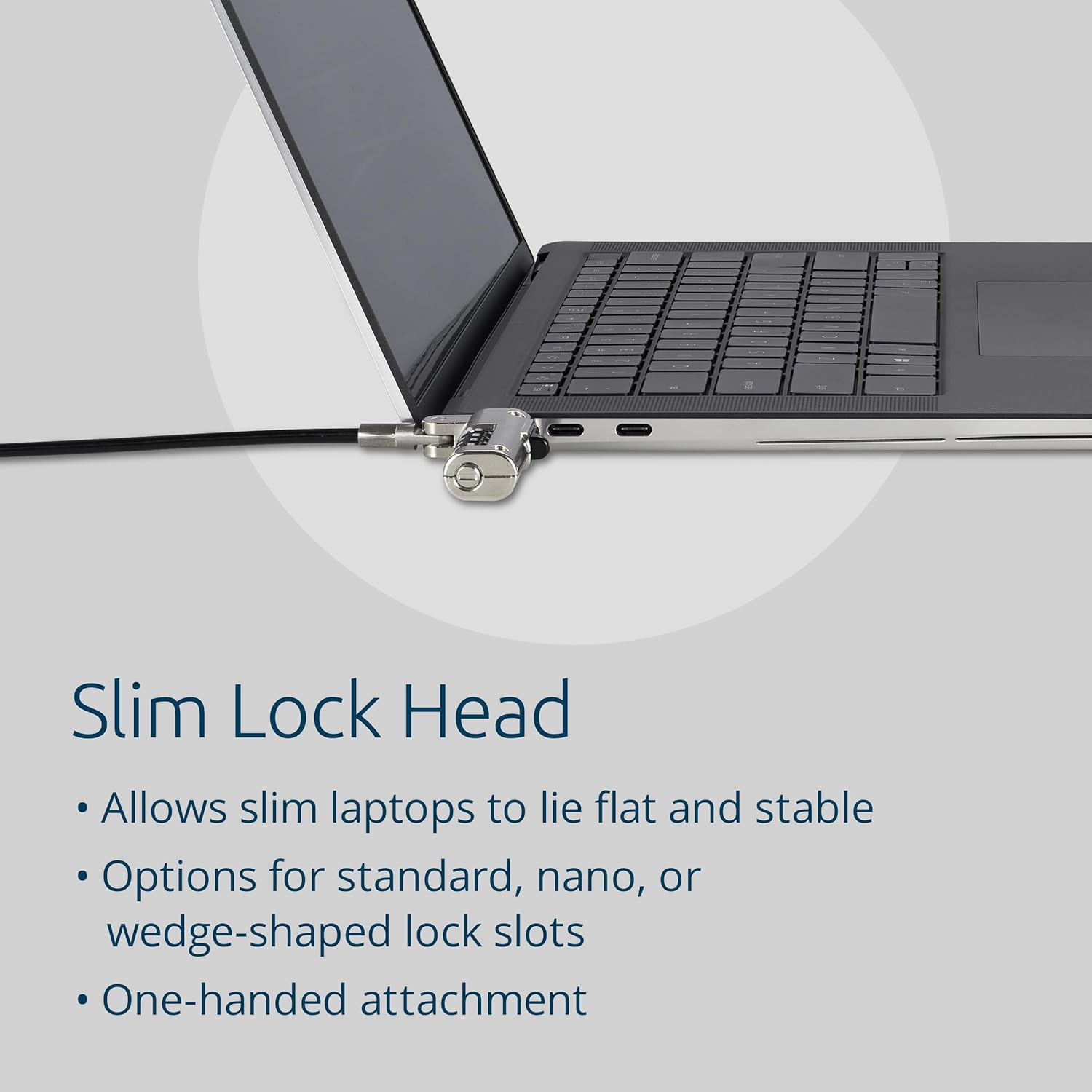 Slim Lock Head  
- Allows slim laptops to lie flat and stable  
- Options for standard, nano, or wedge-shaped lock slots  
- One-handed attachment