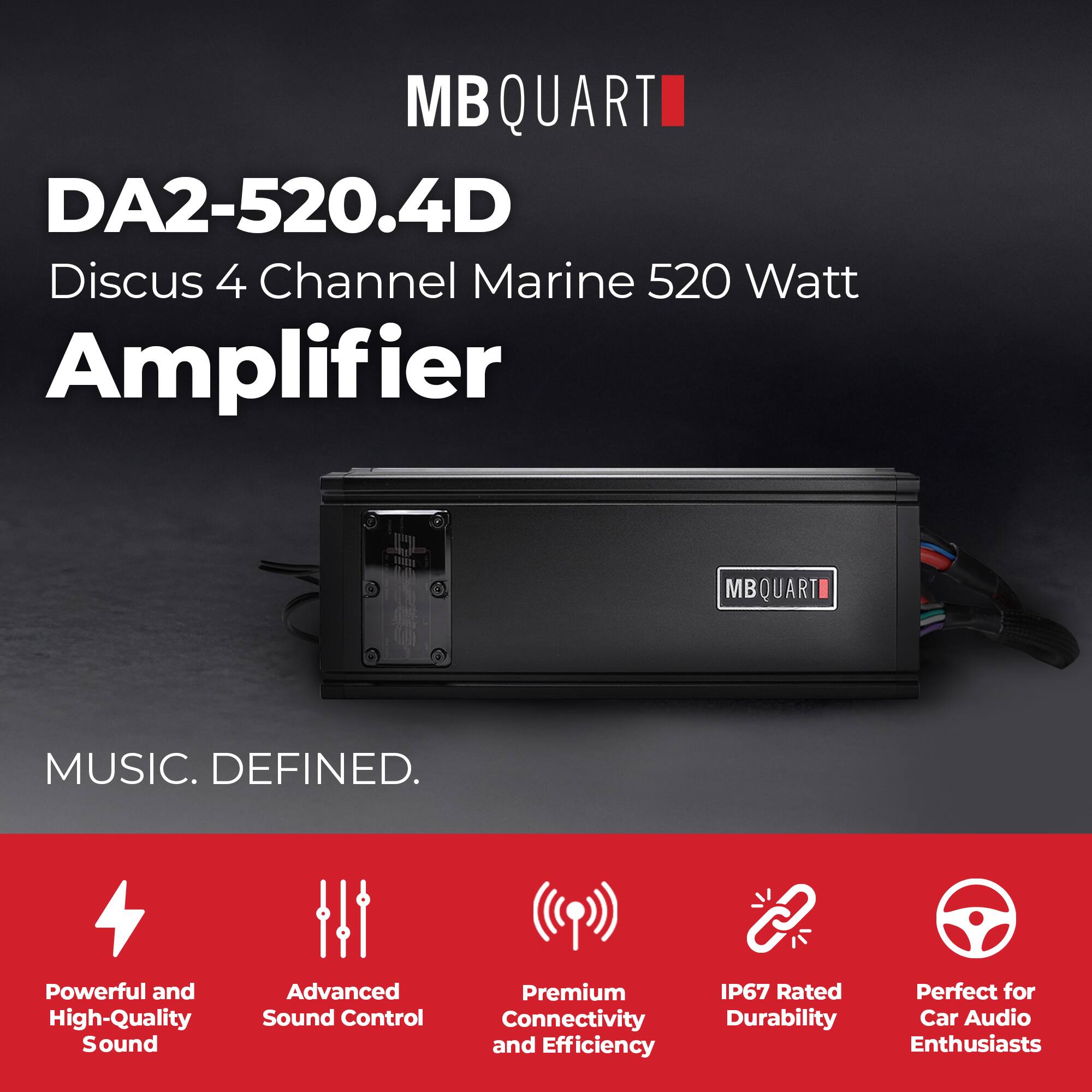 MB QUART  
DA2-520.4D  
Discus 4 Channel Marine 520 Watt Amplifier  

MUSIC. DEFINED.  

Powerful and High-Quality Sound  
Advanced Sound Control  
Premium Connectivity and Efficiency  
IP67 Rated Durability  
Perfect for Car Audio Enthusiasts