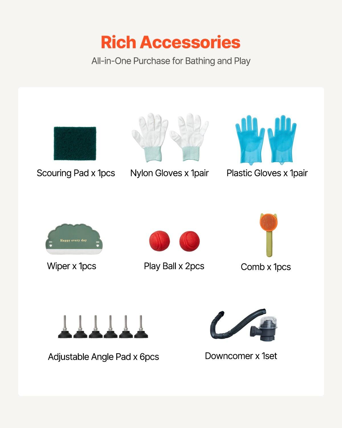 Rich Accessories  
All-in-One Purchase for Bathing and Play

- Scouring Pad x 1pcs
- Nylon Gloves x 1pair
- Plastic Gloves x 1pair
- Wiper x 1pcs
- Play Ball x 2pcs
- Comb x 1pcs
- Adjustable Angle Pad x 6pcs
- Downcomer x 1set