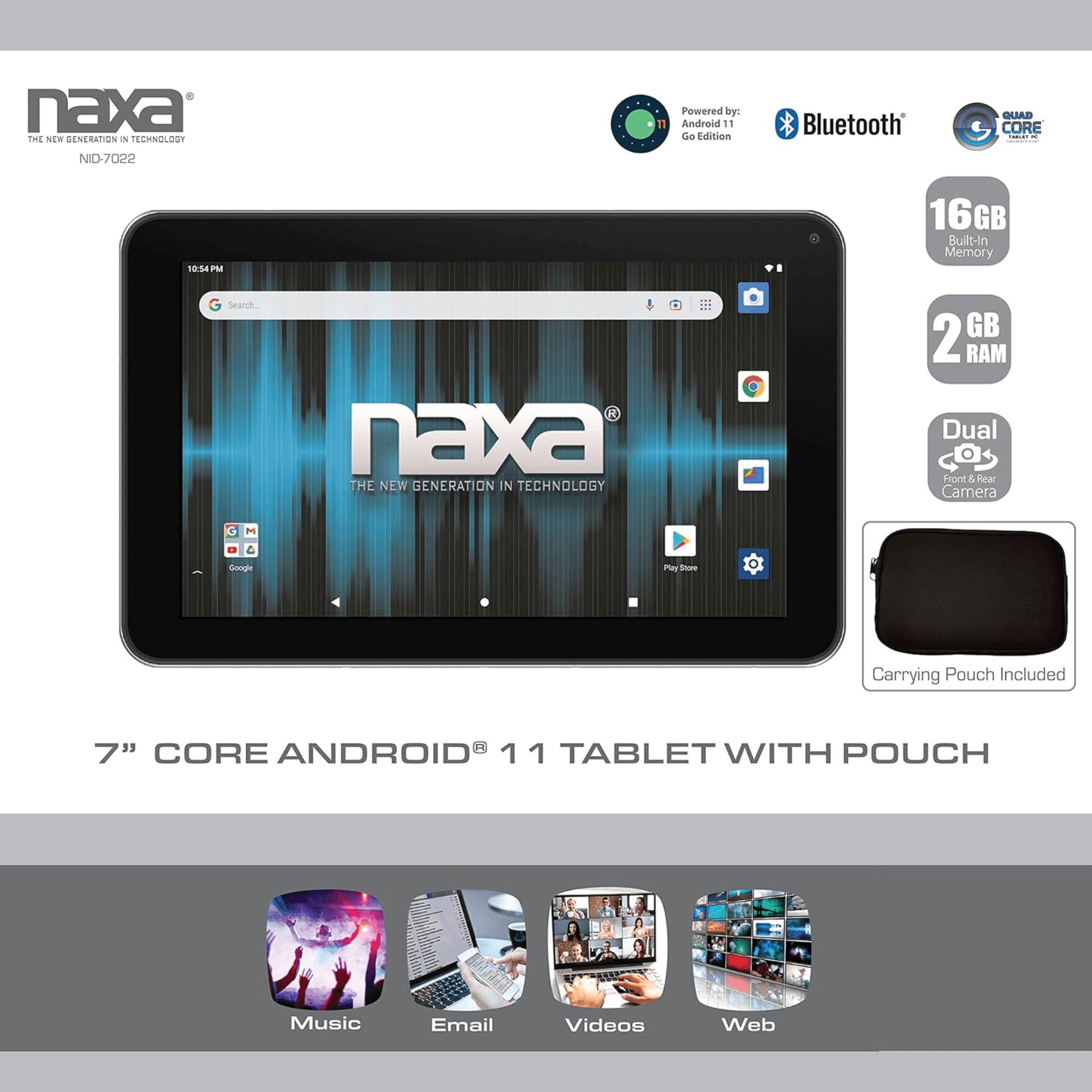 naxa THE NEW GENERATION IN TECHNOLOGY NID-7022

Powered by: Android 11 Go Edition Bluetooth QUAD CORE

10:54 PM

16GB Built-In Memory

2 GB RAM

Dual Front & Rear Camera

Carrying Pouch Included

7" CORE ANDROID 11 TABLET WITH POUCH

Music Email Videos Web