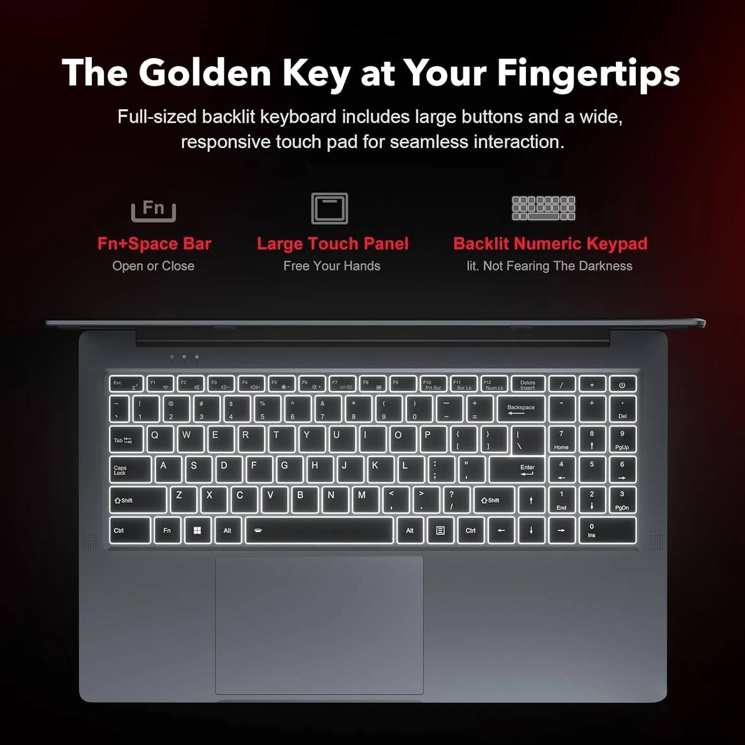 The Golden Key at Your Fingertips

Full-sized backlit keyboard includes large buttons and a wide, responsive touch pad for seamless interaction.

Fn + Space Bar
Open or Close

Large Touch Panel
Free Your Hands

Backlit Numeric Keypad
lit. Not Fearing The Darkness