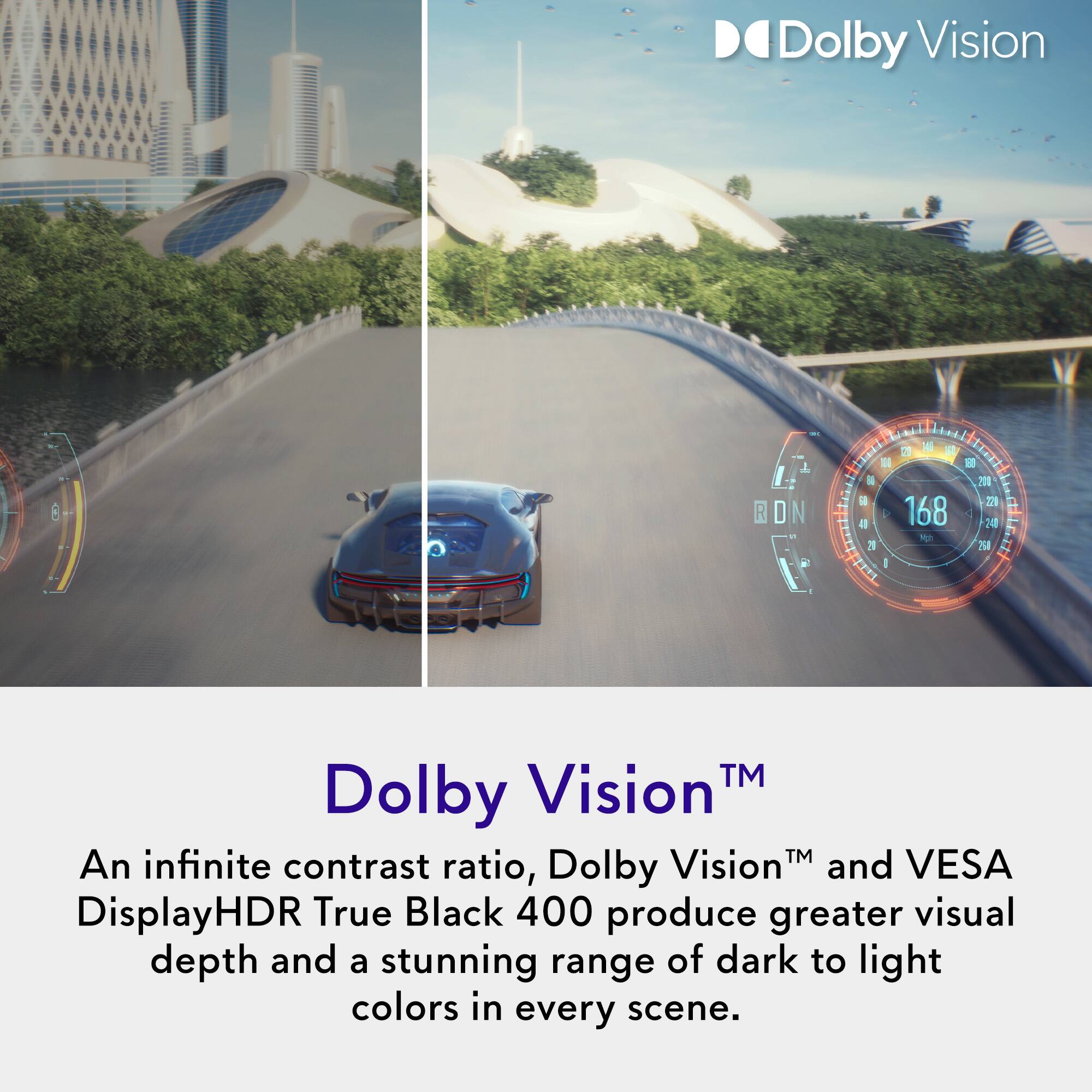 Dolby Vision™

An infinite contrast ratio, Dolby Vision™ and VESA DisplayHDR True Black 400 produce greater visual depth and a stunning range of dark to light colors in every scene.