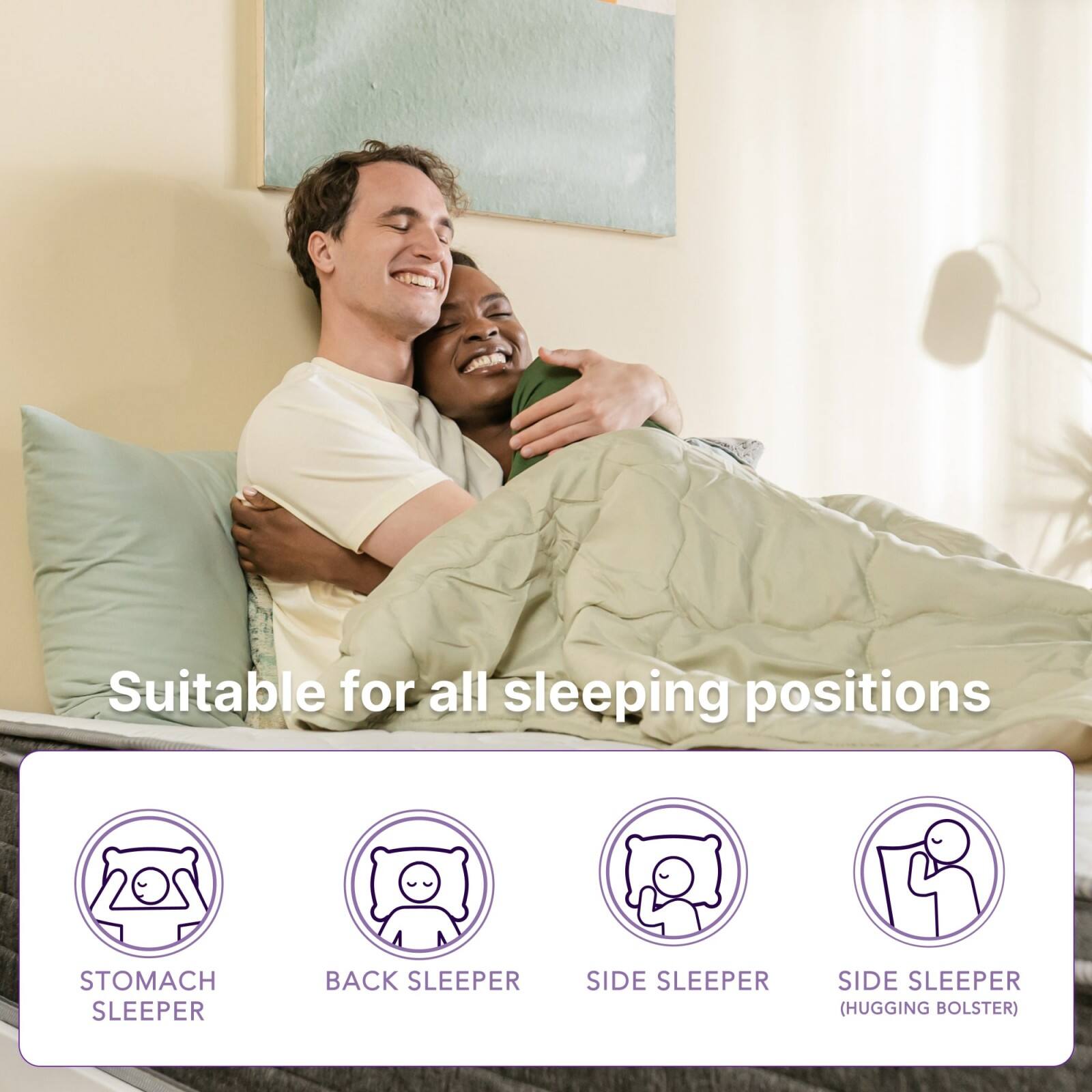 Suitable for all sleeping positions

- STOMACH SLEEPER
- BACK SLEEPER
- SIDE SLEEPER
- SIDE SLEEPER (HUGGING BOLSTER)