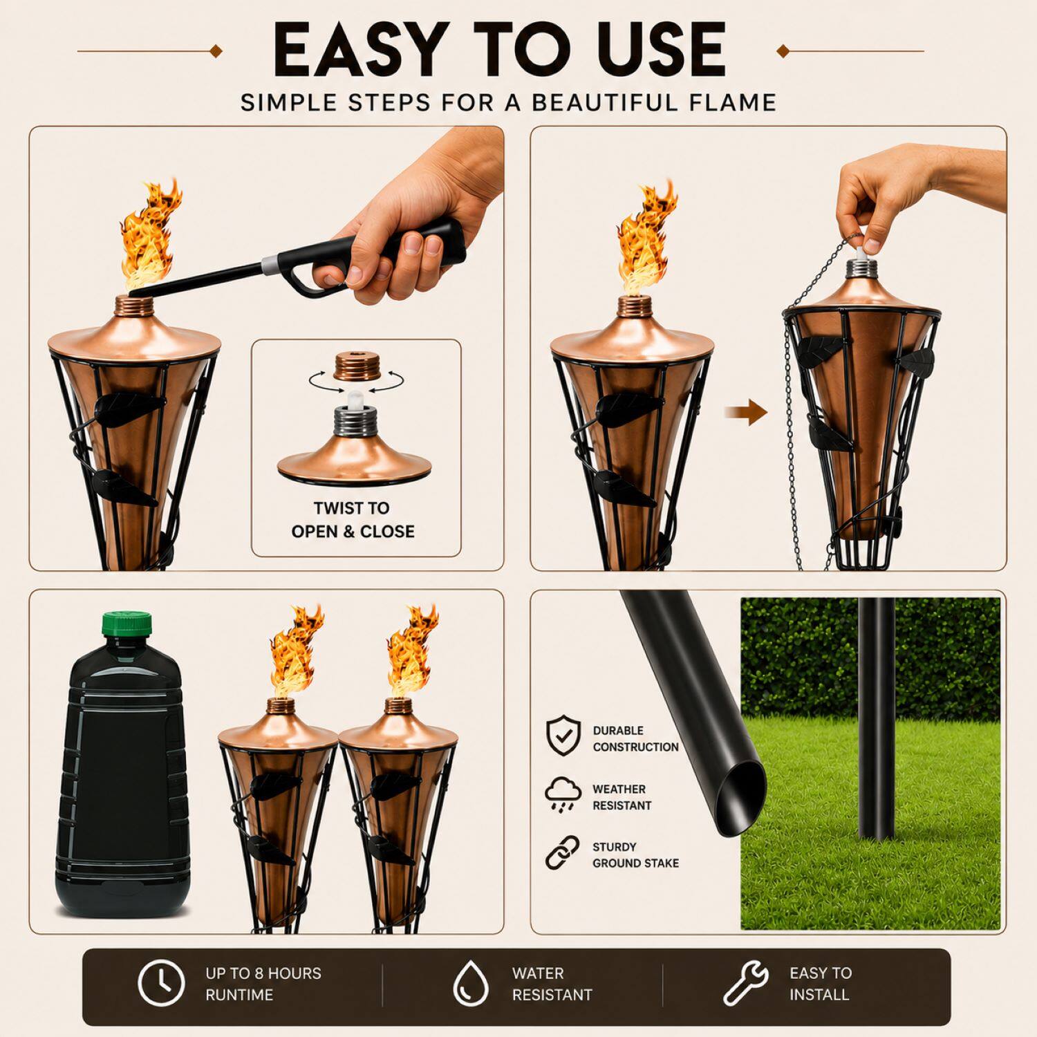 EASY TO USE  
SIMPLE STEPS FOR A BEAUTIFUL FLAME  
TWIST TO OPEN & CLOSE  
DURABLE CONSTRUCTION  
WEATHER RESISTANT  
STURDY GROUND STAKE  
UP TO 8 HOURS RUNTIME  
WATER RESISTANT  
EASY TO INSTALL