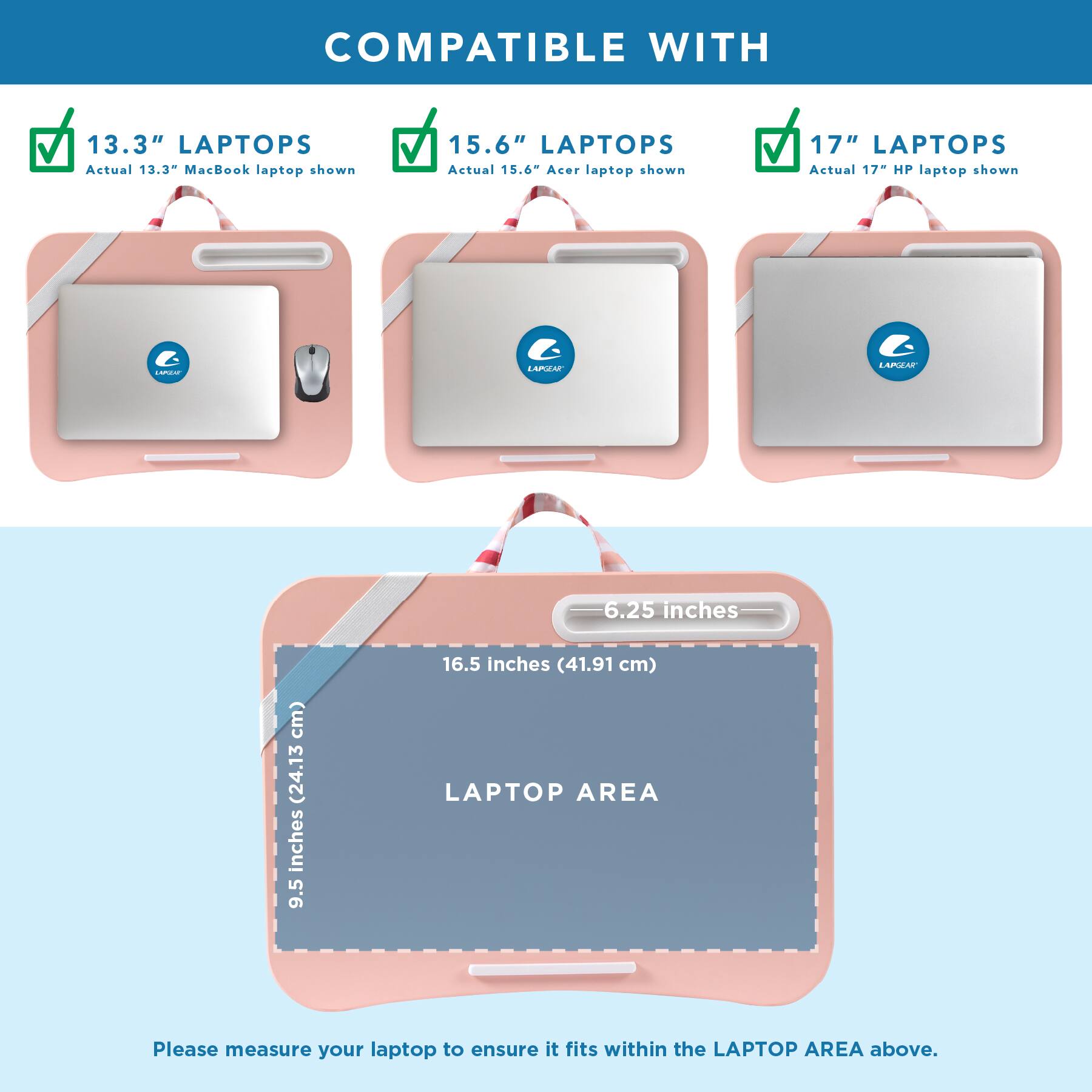 COMPATIBLE WITH

13.3" LAPTOPS
Actual 13.3" MacBook laptop shown

15.6" LAPTOPS
Actual 15.6" Acer laptop shown

17" LAPTOPS
Actual 17" HP laptop shown

LAPGEAR

6.25 inches
9.5 inches (24.13 cm)
16.5 inches (41.91 cm) LAPTOP AREA

Please measure your laptop to ensure it fits within the LAPTOP AREA above.