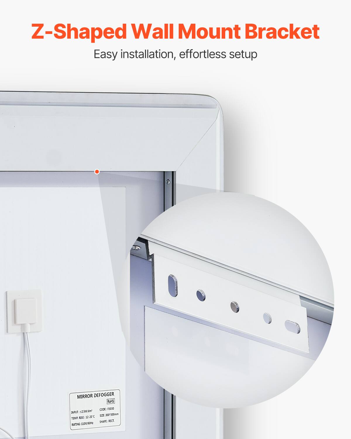 Z-Shaped Wall Mount Bracket  
Easy installation, effortless setup  

MIRROR DEFOGGER  
ROHS  
INPUT: 2.5W/120V  
TEMP. RISE: 12-20°C  
RATING: 3.110/0.64M  
CODE: F2030  
SIZE: 300x300mm  
SHAPE: RECT