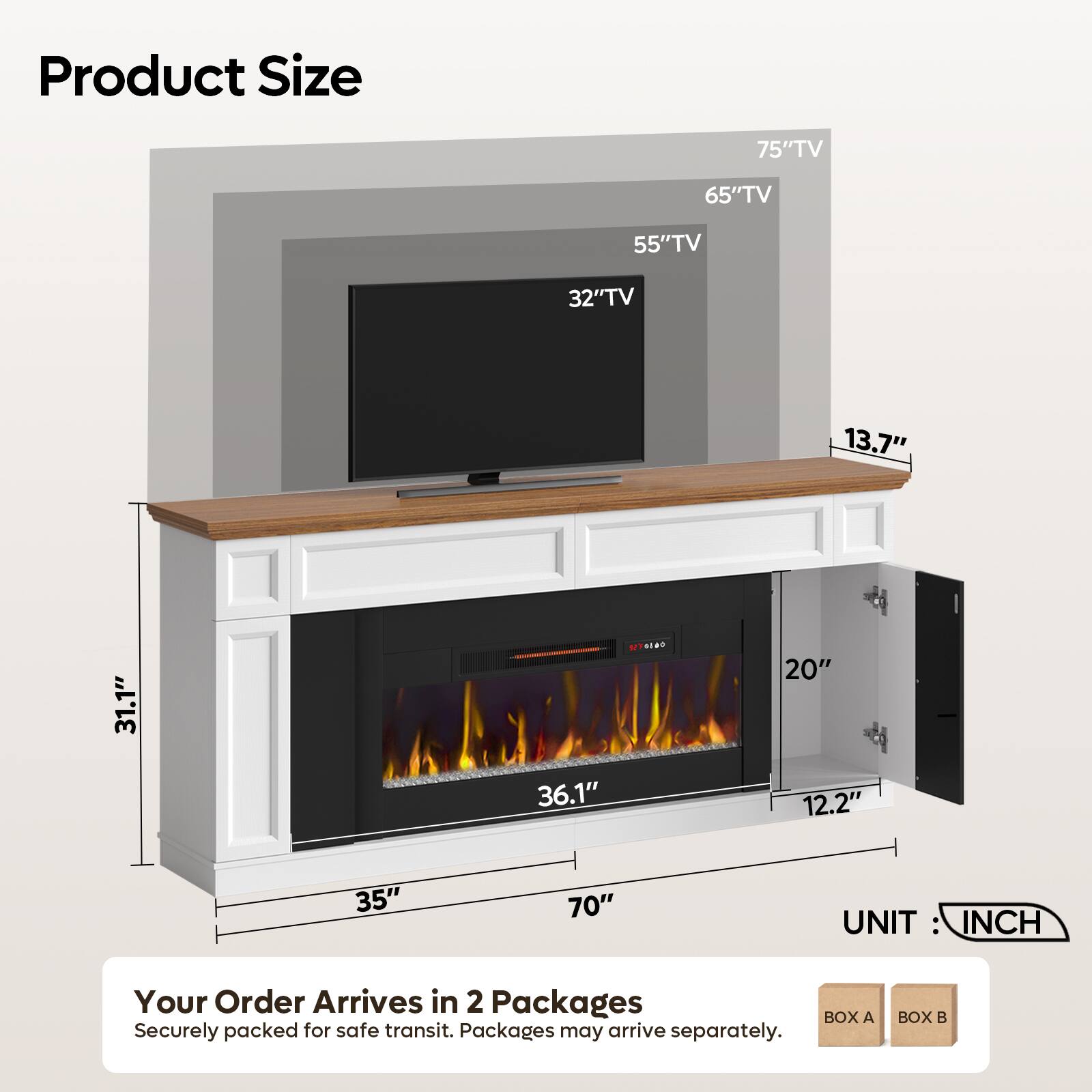 Product Size

75" TV
65" TV
55" TV
32" TV

13.7"
31.1"
36.1"
20" 12.2"
35"
70"

UNIT: INCH

Your Order Arrives in 2 Packages
BOX A Securely packed for safe transit. Packages may arrive separately.
BOX B