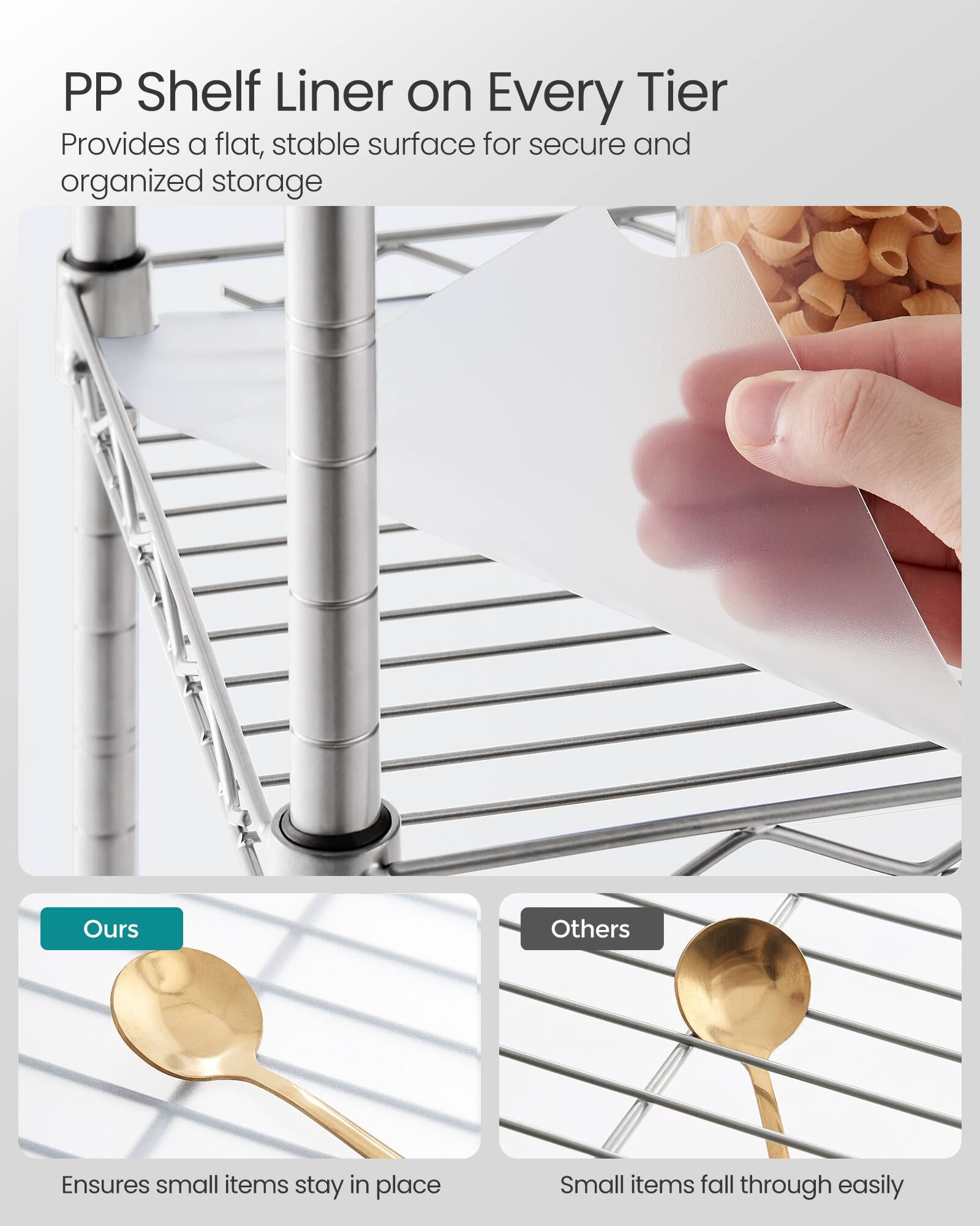PP Shelf Liner on Every Tier  
Provides a flat, stable surface for secure and organized storage

Ours  
Ensures small items stay in place

Others  
Small items fall through easily