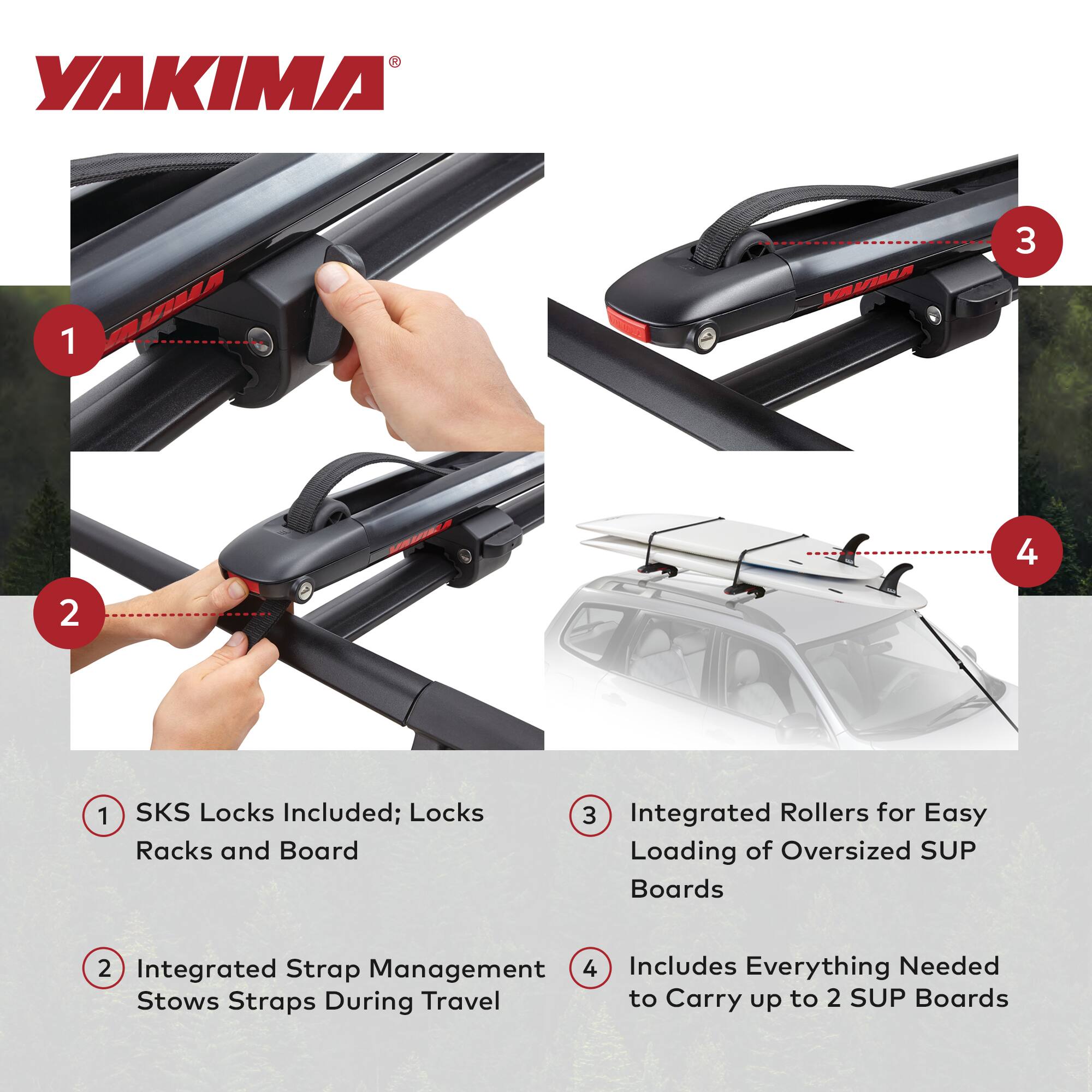 YAKIMA

1. SKS Locks Included; Locks Racks and Board
2. Integrated Strap Management Stows Straps During Travel
3. Integrated Rollers for Easy Loading of Oversized SUP Boards
4. Includes Everything Needed to Carry up to 2 SUP Boards