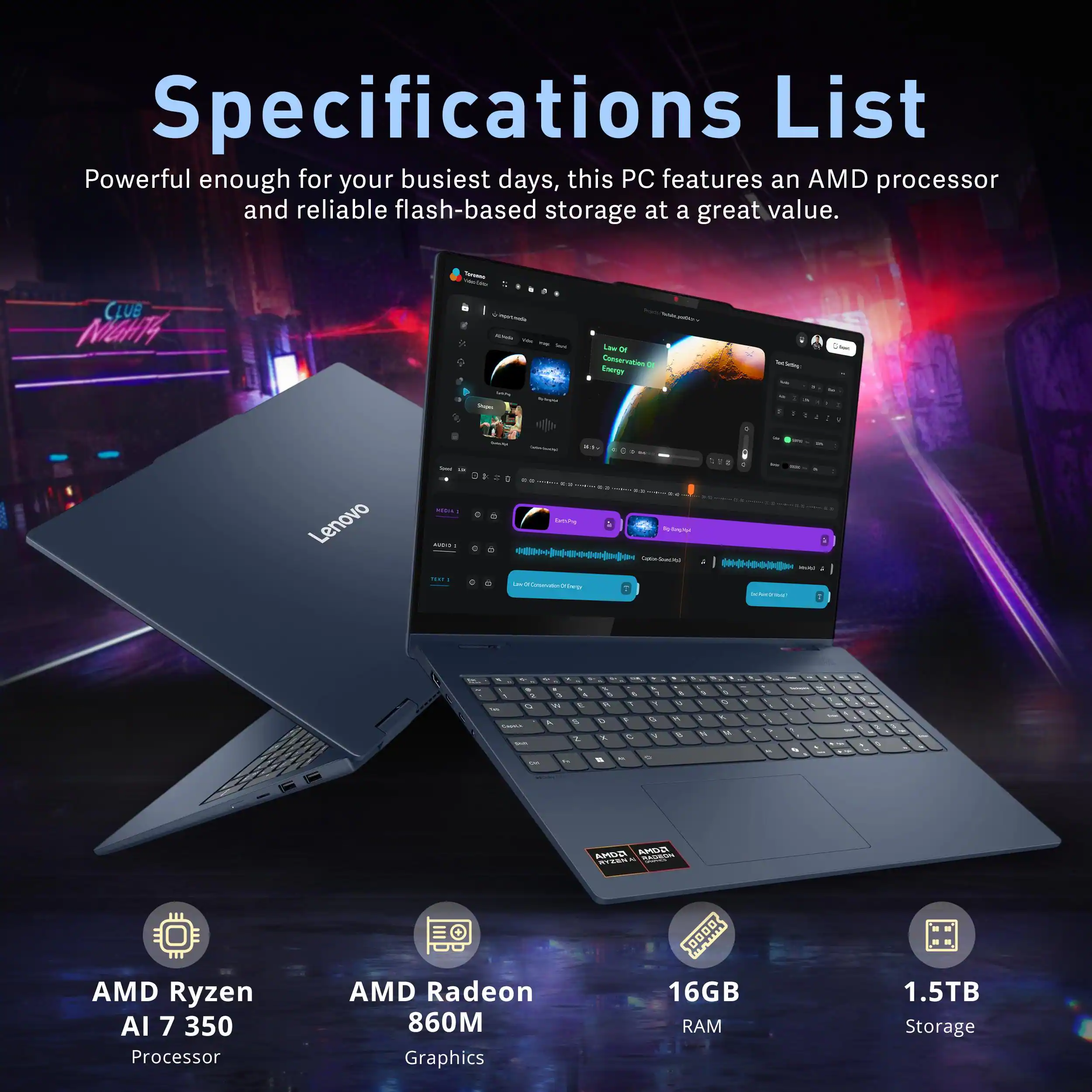 Specifications List

Powerful enough for your busiest days, this PC features an AMD processor and reliable flash-based storage at a great value.

- AMD Ryzen AI 7 350 Processor
- AMD Radeon 860M Graphics
- 16GB RAM
- 1.5TB Storage