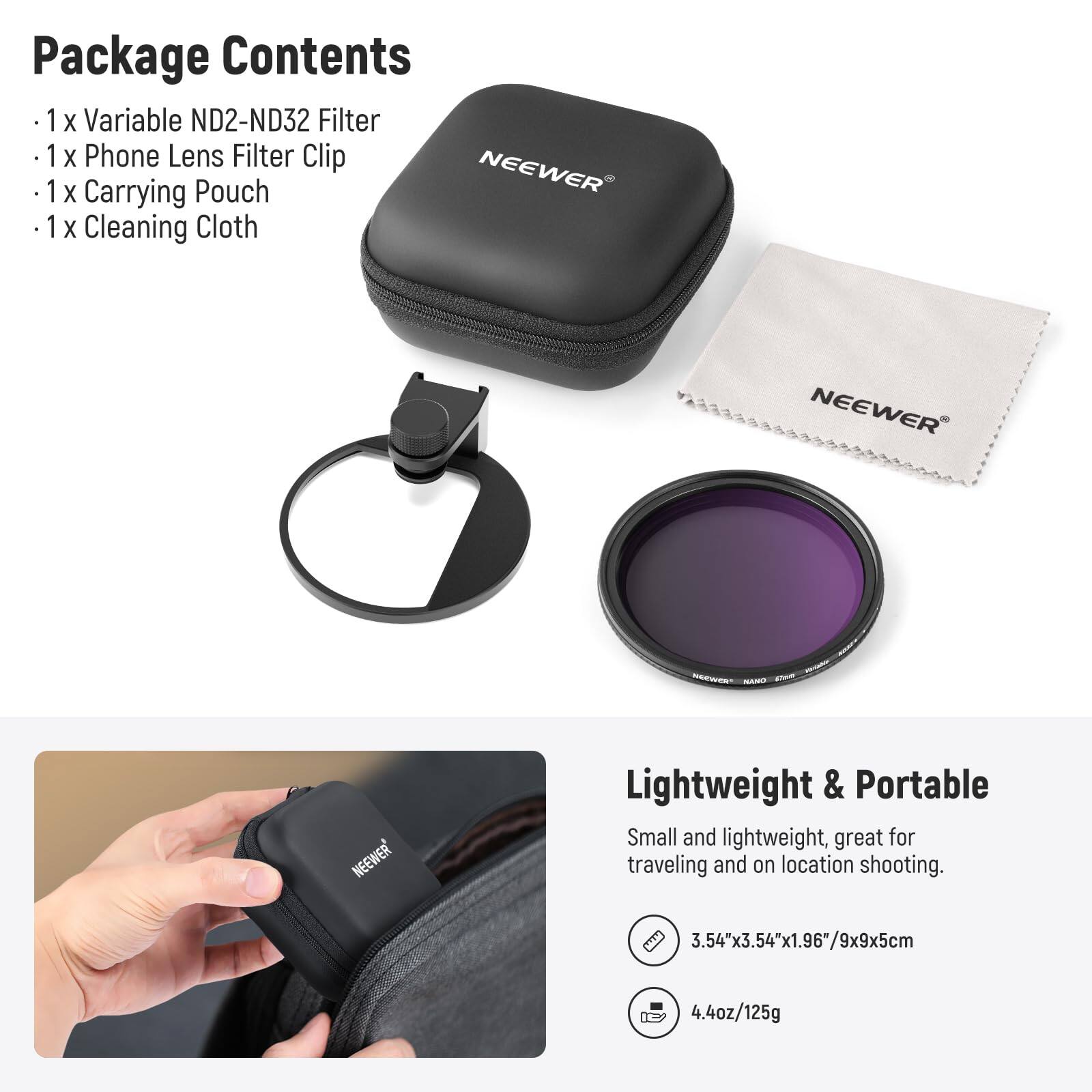 Package Contents  
- 1 x Variable ND2-ND32 Filter  
- 1 x Phone Lens Filter Clip  
- 1 x Carrying Pouch  
- 1 x Cleaning Cloth  

NEEWER  

Lightweight & Portable  
Small and lightweight, great for traveling and on location shooting.  
3.54"x3.54"x1.96"/9x9x5cm  
4.4oz/125g