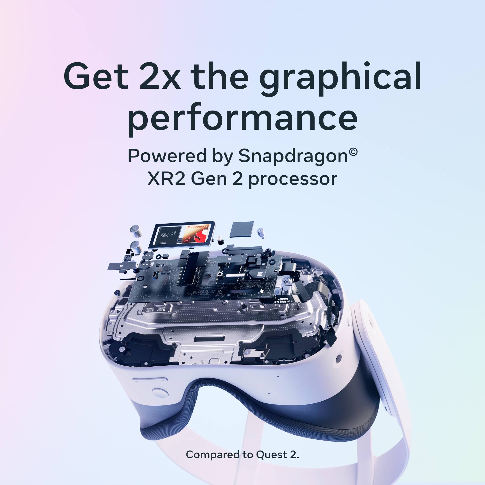 Get 2x the graphical performance  
Powered by Snapdragon® XR2 Gen 2 processor  
Compared to Quest 2.
