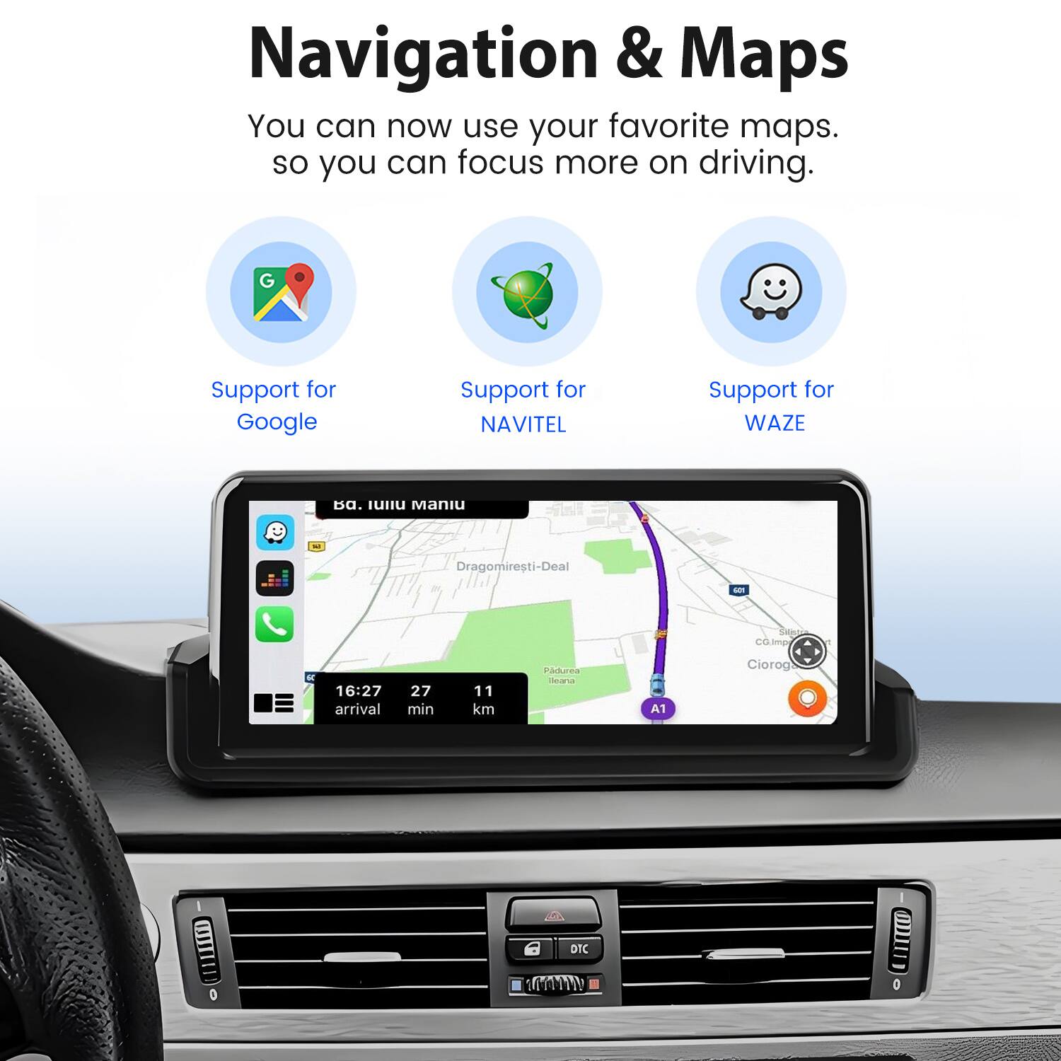 Navigation & Maps  
You can now use your favorite maps so you can focus more on driving.  
Support for Google  
Support for NAVITEL  
Support for WAZE  

IUHu Maniu - Dragomiresti-Deal - Costin  
16:27 arrival  
27 min  
11 km  
A2  
sanaa  
A1  
Ciorog 6a  
DIC 0