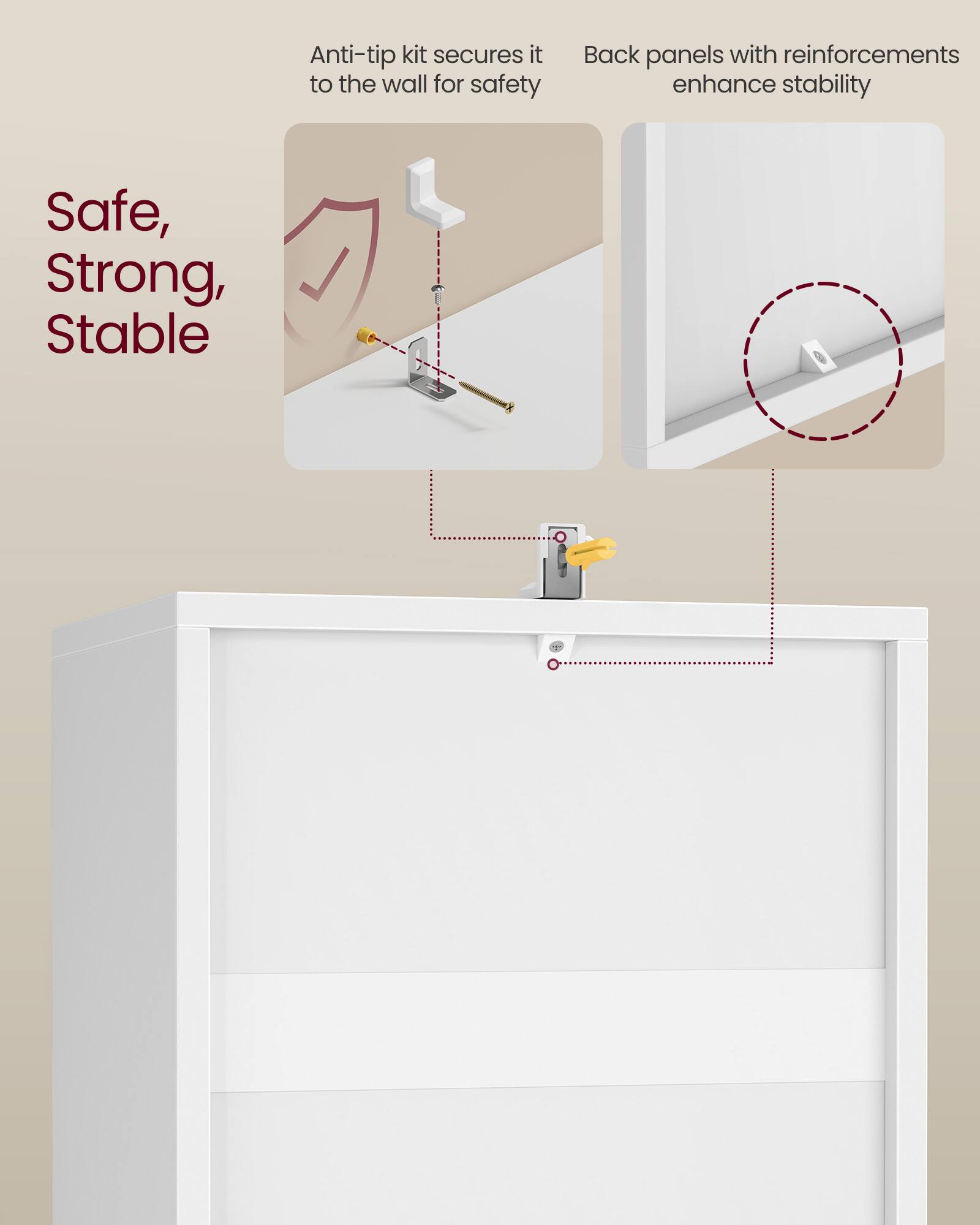 Anti-tip kit secures it to the wall for safety  
Back panels with reinforcements enhance stability  

Safe, Strong, Stable