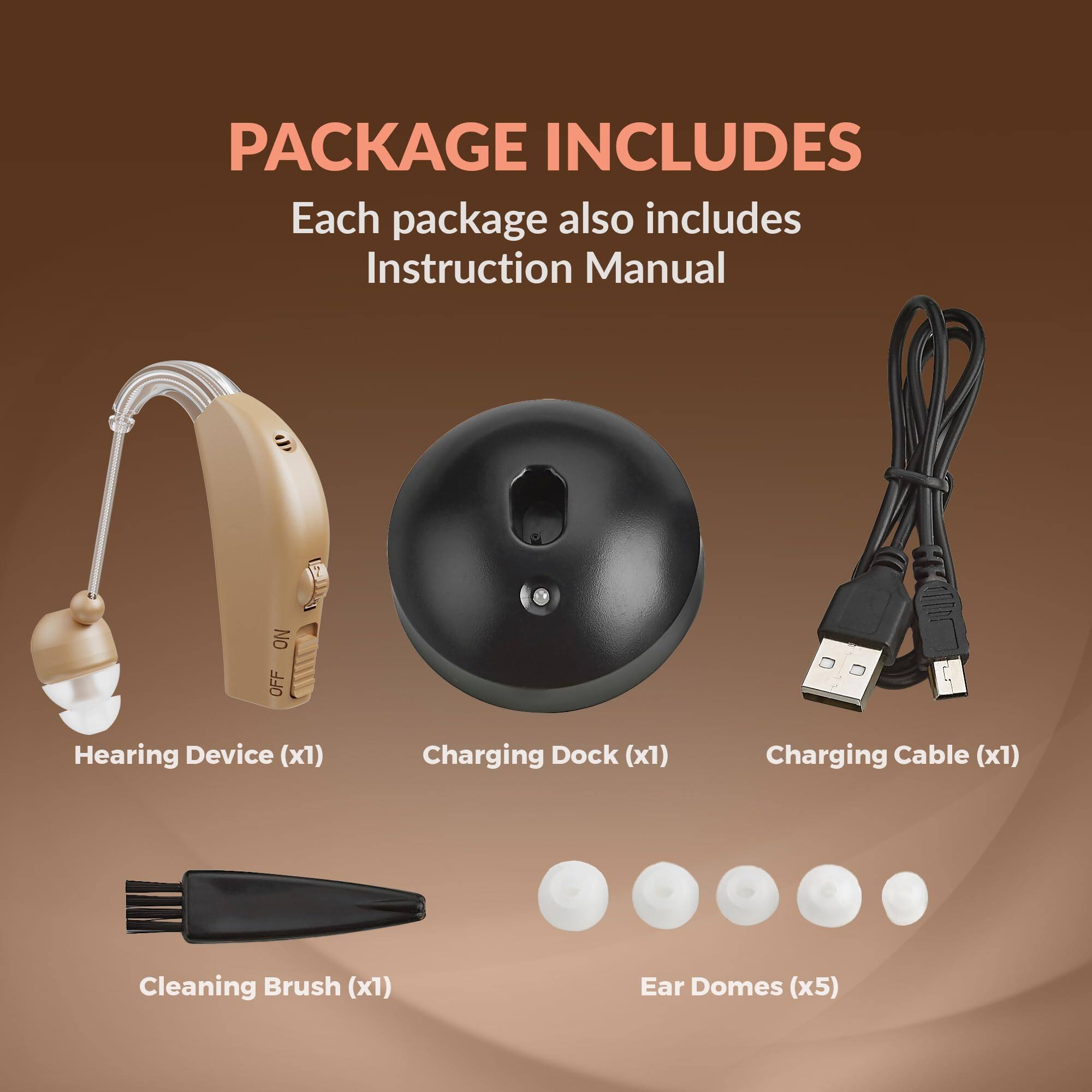 PACKAGE INCLUDES  
Each package also includes Instruction Manual  

- Hearing Device (x1)  
- Charging Dock (x1)  
- Charging Cable (x1)  
- Cleaning Brush (x1)  
- Ear Domes (x5)