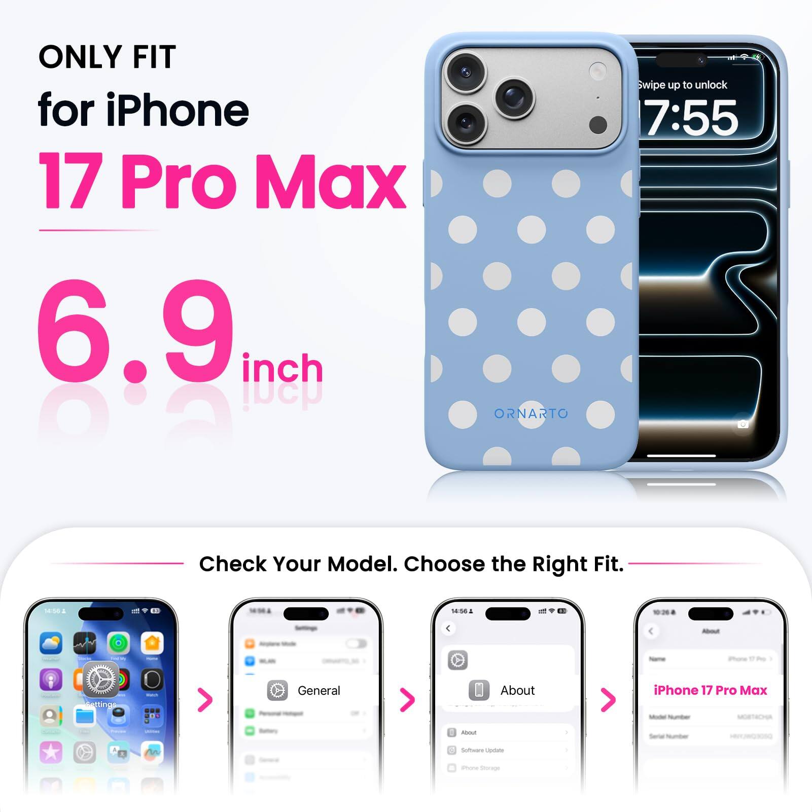 ONLY FIT for iPhone 17 Pro Max 6.9 inch

ORNARTO

Swipe up to unlock 7:55

Check Your Model. Choose the Right Fit.

14:56

About
iPhone 17 Pro Max Model Number MORTACHA

Settings
General
About
Serial Number
Software Update
Phone Storage