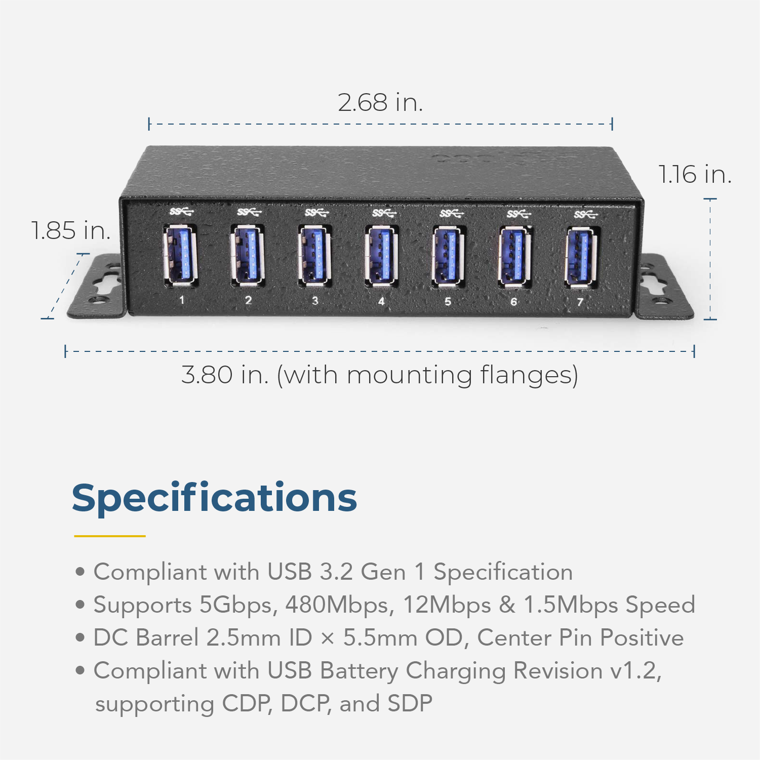 2.68 in.  
1.16 in.  
1.85 in.  
3 in.  

3.80 in. (with mounting flanges)  

Specifications  
- Compliant with USB 3.2 Gen 1 Specification  
- Supports 5Gbps, 480Mbps, 12Mbps & 1.5Mbps Speed  
- DC Barrel 2.5mm ID x 5.5mm OD, Center Pin Positive  
- Compliant with USB Battery Charging Revision v1.2, supporting CDP, DCP, and SDP