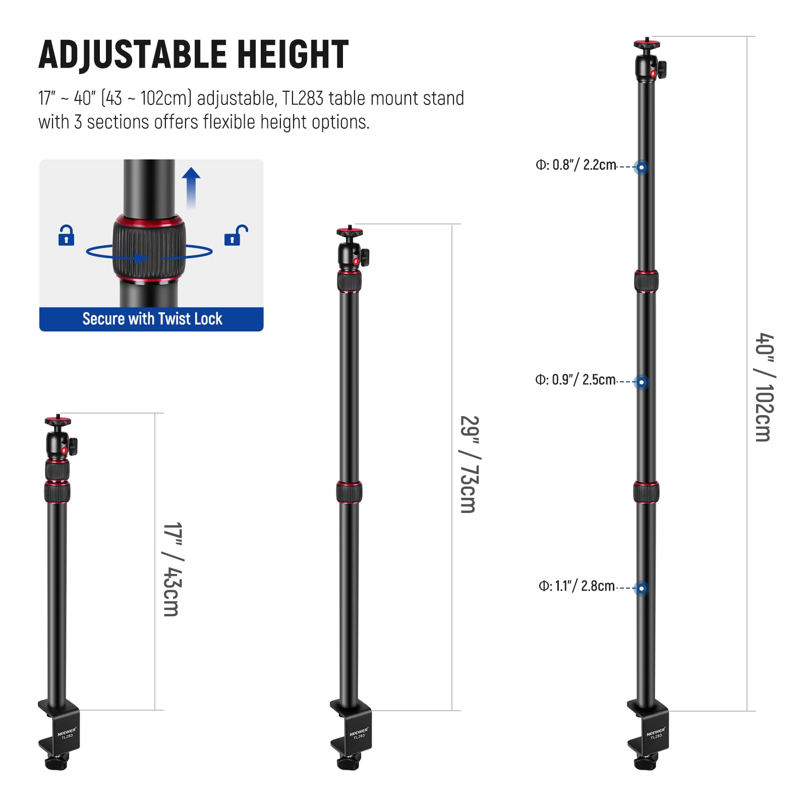 ADJUSTABLE HEIGHT  
17" - 40" (43 - 102cm) adjustable, TL283 table mount stand with 3 sections offers flexible height options.  

Secure with Twist Lock  

- 17" / 43cm  
- 29" / 73cm  
- 40" / 102cm  

Diameters:  
- 0.8" / 2.2cm  
- 0.97" / 2.5cm  
- 1.17" / 2.8cm