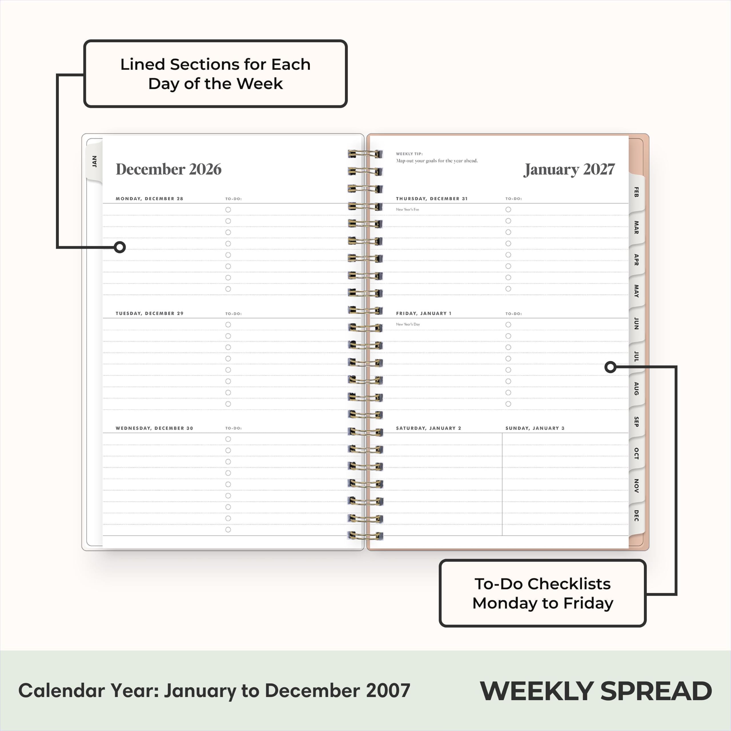 Lined Sections for Each Day of the Week

JAN December 2026
MONDAY, DECEMBER 24
TUESDAY, DECEMBER 21
WEDNESDAY, DECEMBER 20
THURSDAY, DECEMBER 21
FRIDAY, DECEMBER 22
SATURDAY, DECEMBER 23
SUNDAY, DECEMBER 24

January 2027
MONDAY, JANUARY 1
TUESDAY, JANUARY 2
WEDNESDAY, JANUARY 3
THURSDAY, JANUARY 4
FRIDAY, JANUARY 5
SATURDAY, JANUARY 6
SUNDAY, JANUARY 7

To-Do Checklists Monday to Friday

Calendar Year: January to December 2007

WEEKLY SPREAD