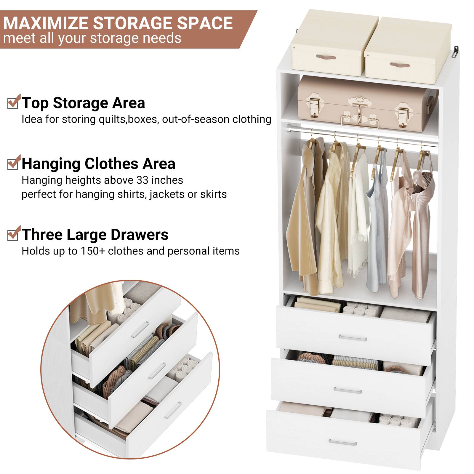 MAXIMIZE STORAGE SPACE  
meet all your storage needs

- Top Storage Area  
  Idea for storing quilts, boxes, out-of-season clothing

- Hanging Clothes Area  
  Hanging heights above 33 inches  
  perfect for hanging shirts, jackets or skirts

- Three Large Drawers  
  Holds up to 150+ clothes and personal items