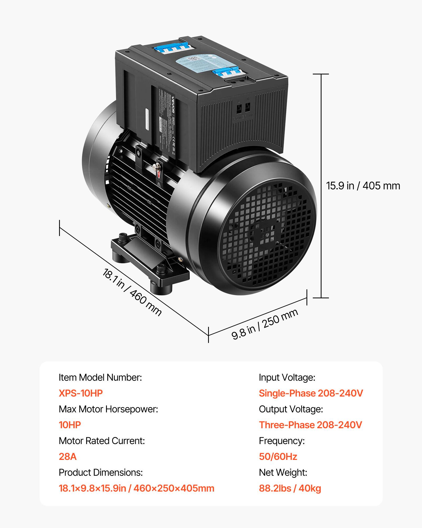 NEVOR  
BOWER  
15.9 in / 405 mm  
18.1 in / 460 mm  
250 mm / 9.8 in  

Item Model Number: XPS-10HP  
Max Motor Horsepower: 10HP  
Motor Rated Current: 28A  
Product Dimensions: 18.1x9.8x15.9in / 460x250x405mm  
Input Voltage: Single-Phase 208-240V  
Output Voltage: Three-Phase 208-240V  
Frequency: 50/60Hz  
Net Weight: 88.2lbs / 40kg