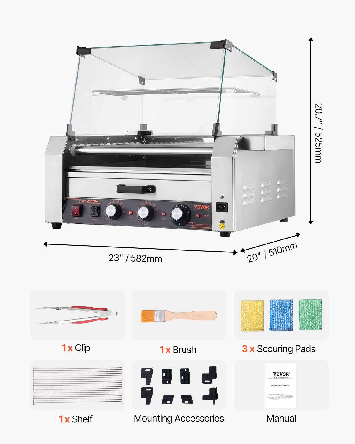 20.7" / 525mm  
HOT-DOG GRILL  
VEVOR  
23" / 582mm  
20" / 510mm  
1x Clip  
1x Brush  
3x Scouring Pads  
VEVOR  
1x Shelf  
Mounting Accessories  
Manual