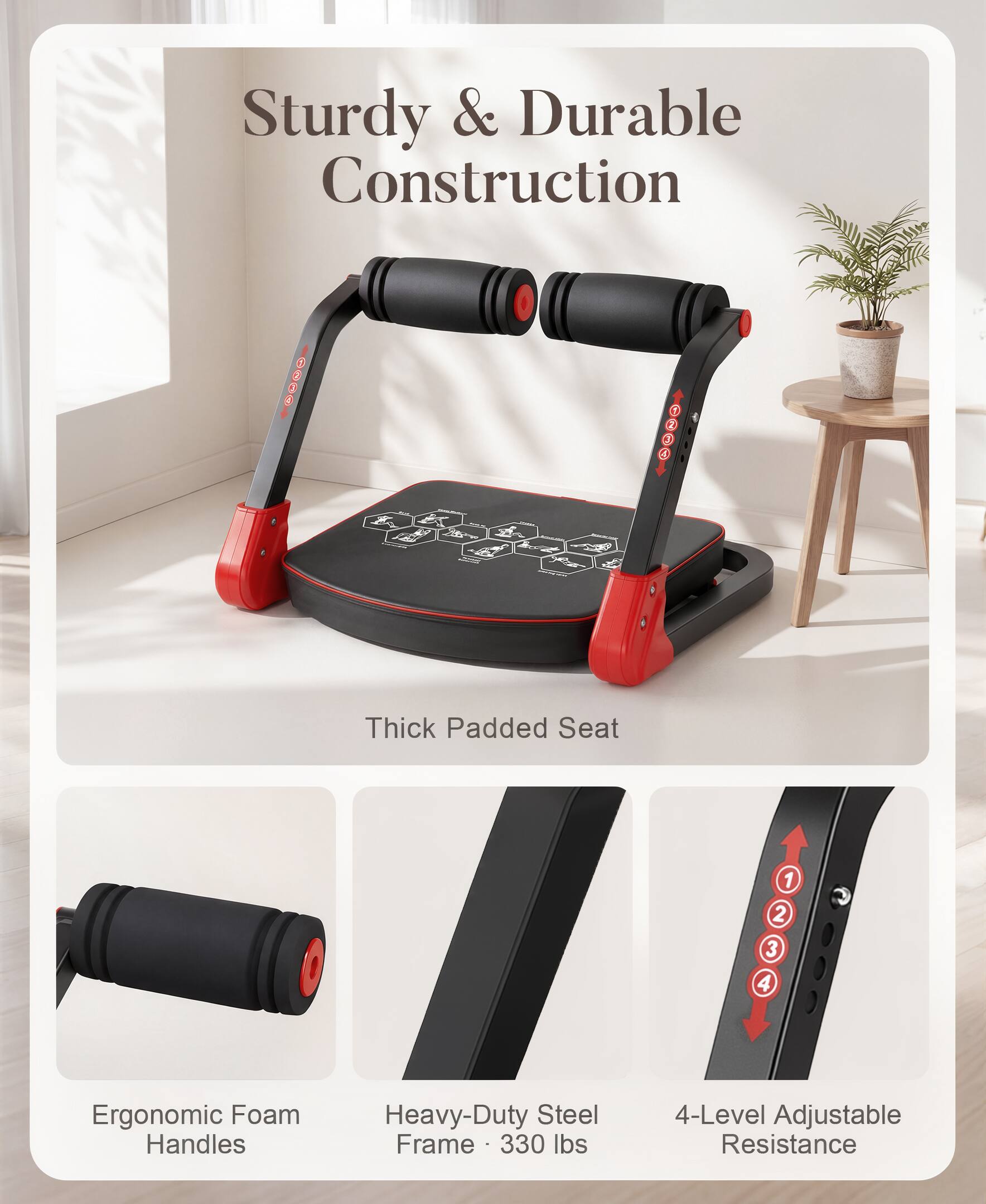 Sturdy & Durable Construction  
Thick Padded Seat  
Ergonomic Foam Handles  
Heavy-Duty Steel Frame - 330 lbs  
4-Level Adjustable Resistance