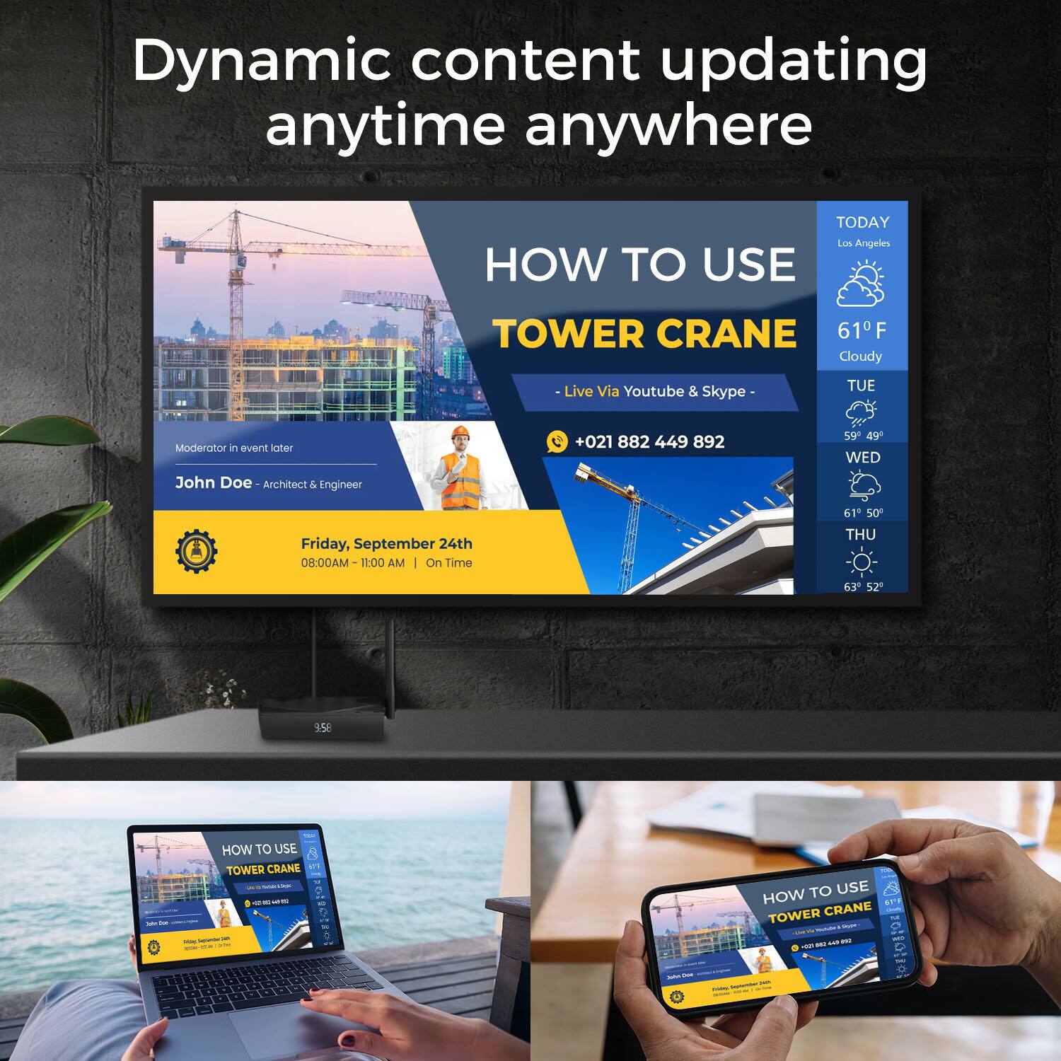 Dynamic content updating anytime anywhere

TODAY Los Angeles

HOW TO USE TOWER CRANE

61°F Cloudy

Live Via Youtube & Skype

TUE

Moderator in event later

John Doe - Architect & Engineer

+021 882 449 892

59° 49°

WED

Friday, September 24th

08:00AM - 11:00 AM | On Time

61° 50°

THU

63° 52°

HOW TO USE TOWER CRANE