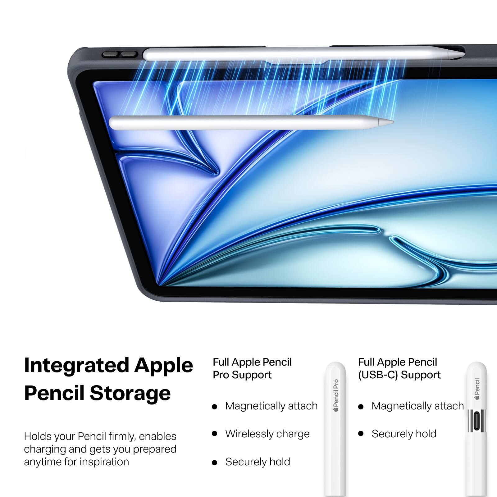 Integrated Apple Pencil Storage

Full Apple Pencil Pro Support
- Magnetically attach
- Wirelessly charge
- Securely hold

Full Apple Pencil (USB-C) Support
- Magnetically attach
- Securely hold

Holds your Pencil firmly, enables charging and gets you prepared anytime for inspiration