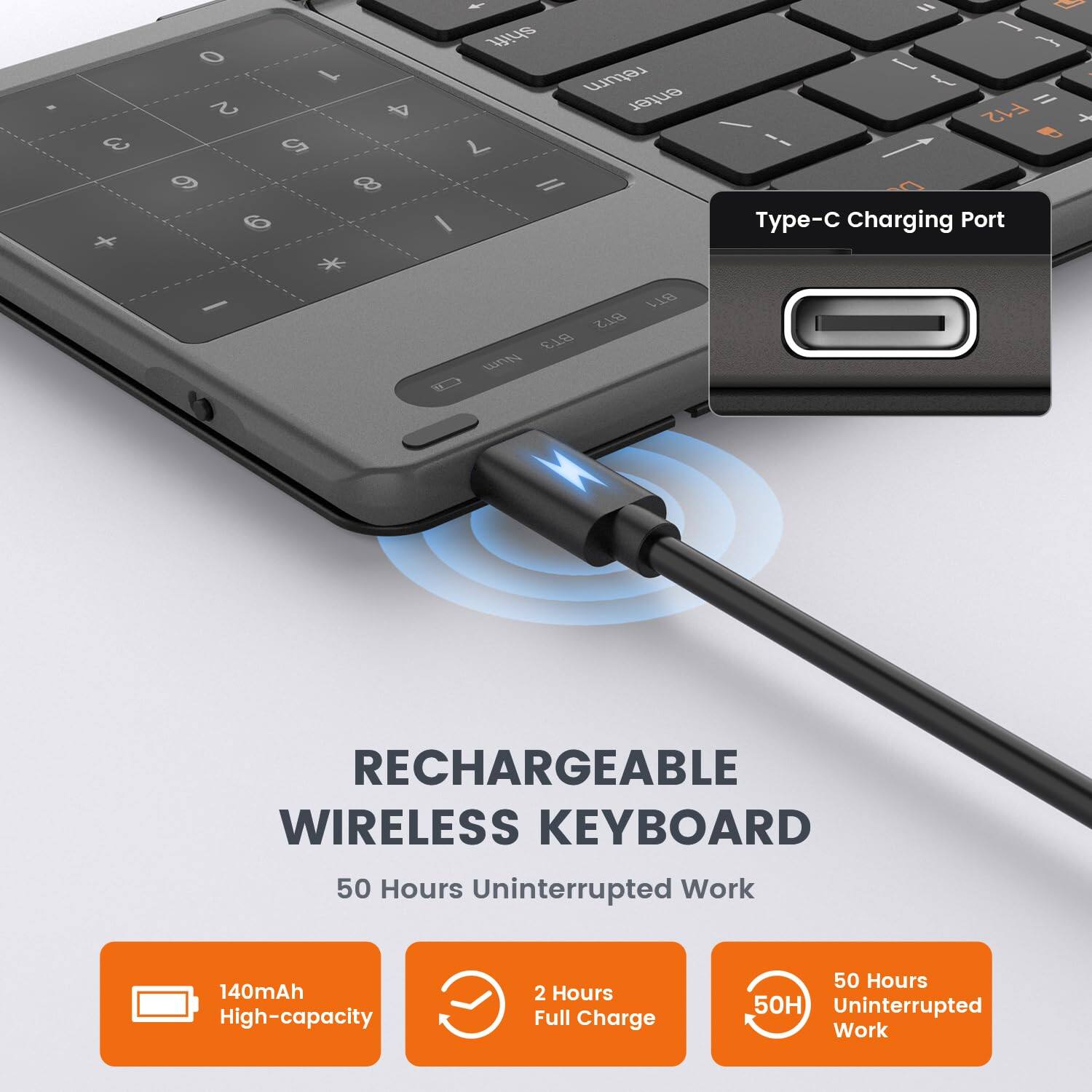 3 + O 1 2 4 5 9 8 6 - shift return enter L Il / H - - I { l I F12 - d T-C Charging Port Y - BT1 B2 ET8

RECHARGEABLE WIRELESS KEYBOARD

50 Hours Uninterrupted Work

140mAh High-capacity

2 Hours Full Charge

50 Hours Uninterrupted Work