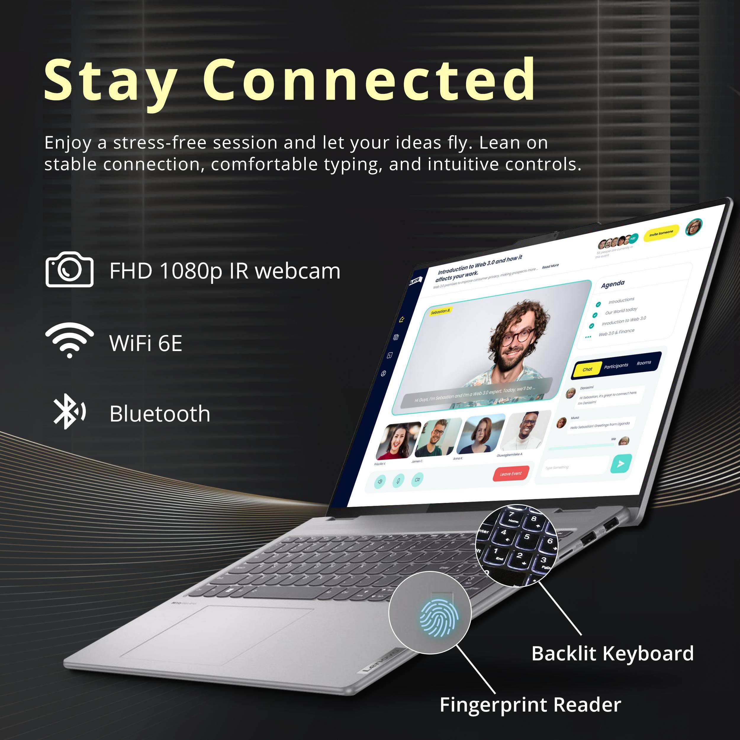 Stay Connected

Enjoy a stress-free session and let your ideas fly. Lean on stable connection, comfortable typing, and intuitive controls.

- FHD 1080p IR webcam
- WiFi 6E
- Bluetooth
- Backlit Keyboard
- Fingerprint Reader