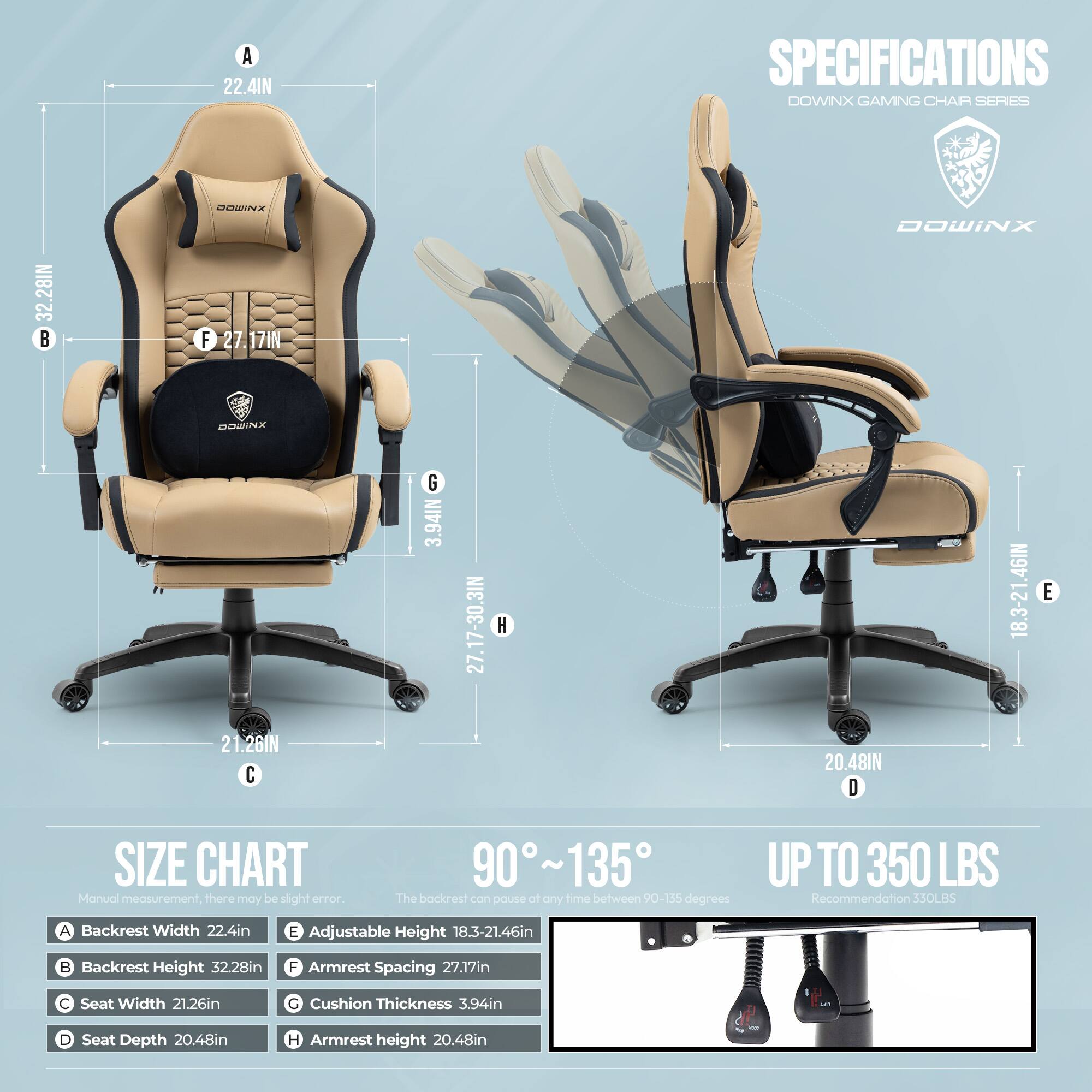 **SPECIFICATIONS**  
**DOWINX GAMING CHAIR SERIES**

- **A** Backrest Width: 22.4in
- **B** Backrest Height: 32.28in
- **C** Seat Width: 21.26in
- **D** Seat Depth: 20.48in
- **E** Adjustable Height: 18.3-21.46in
- **F** Armrest Spacing: 27.17in
- **G** Cushion Thickness: 3.94in
- **H** Armrest Height: 20.48in

**SIZE CHART**  
Manual measurement, there may be slight error.

- **90° ~ 135°**  
  The backrest can pause at any time between 90-155 degrees

- **UP TO 350 LBS**  
  Recommendation: 330LBS