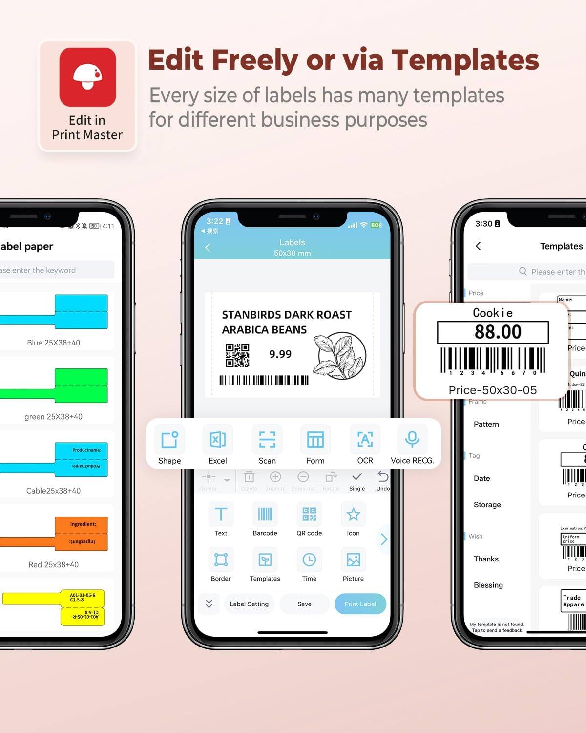 Edit Freely or via Templates  
Every size of labels has many templates for different business purposes  

Edit in Print Master  

Label paper  
Please enter the keyword  

Blue 25X38+40  
green 25X38+40  
Cable25X38+40  
Red 25X38+40  

STANBIRDS DARK ROAST ARABICA BEANS  
9.99  

Cookie  
88.00  

Templates  
Please enter the keyword  

Price-50x30-05  

Shape  
Excel  
Scan  
Form  
OCR  
Voice REG.  
Tag  
Date  
Storage  
Wish  
Thanks  
Blessing  

Label Setting  
QR code  
Icon  
Time  
Picture  
Save  
Print Label  

My template is not found.  
Tap to send a feedback.  

Trade Apparel