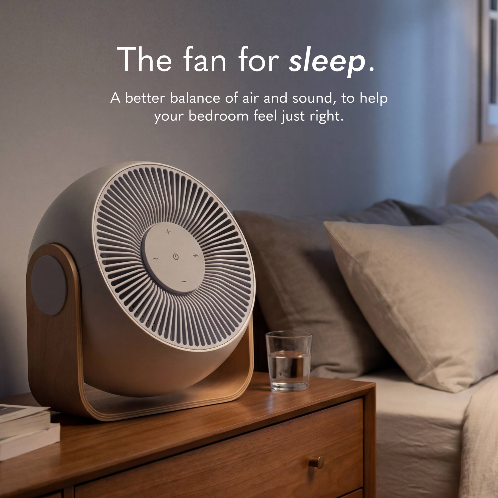 The fan for sleep.  
A better balance of air and sound, to help your bedroom feel just right.
